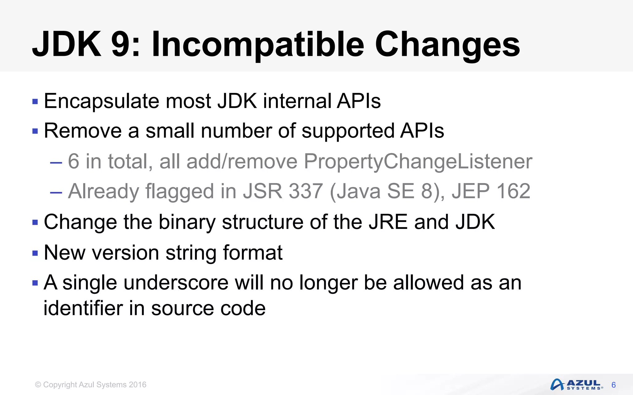 © Copyright Azul Systems 2016
JDK 9: Incompatible Changes
§ Encapsulate most JDK internal APIs
§ Remove a small number of supported APIs
– 6 in total, all add/remove PropertyChangeListener
– Already flagged in JSR 337 (Java SE 8), JEP 162
§ Change the binary structure of the JRE and JDK
§ New version string format
§ A single underscore will no longer be allowed as an
identifier in source code
6
 