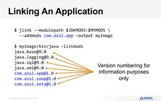 © Copyright Azul Systems 2016
Linking An Application
$	jlink	--modulepath	$JDKMODS:$MYMODS		
		--addmods	com.azul.app	–output	myimage	
	
$	myimage/bin/java	–listmods	
java.base@9.0	
java.logging@9.0	
java.sql@9.0	
java.xml@9.0	
com.azul.app@1.0	
com.azul.zoop@1.0	
com.azul.zeta@1.0	
Version numbering for
information purposes
only
 