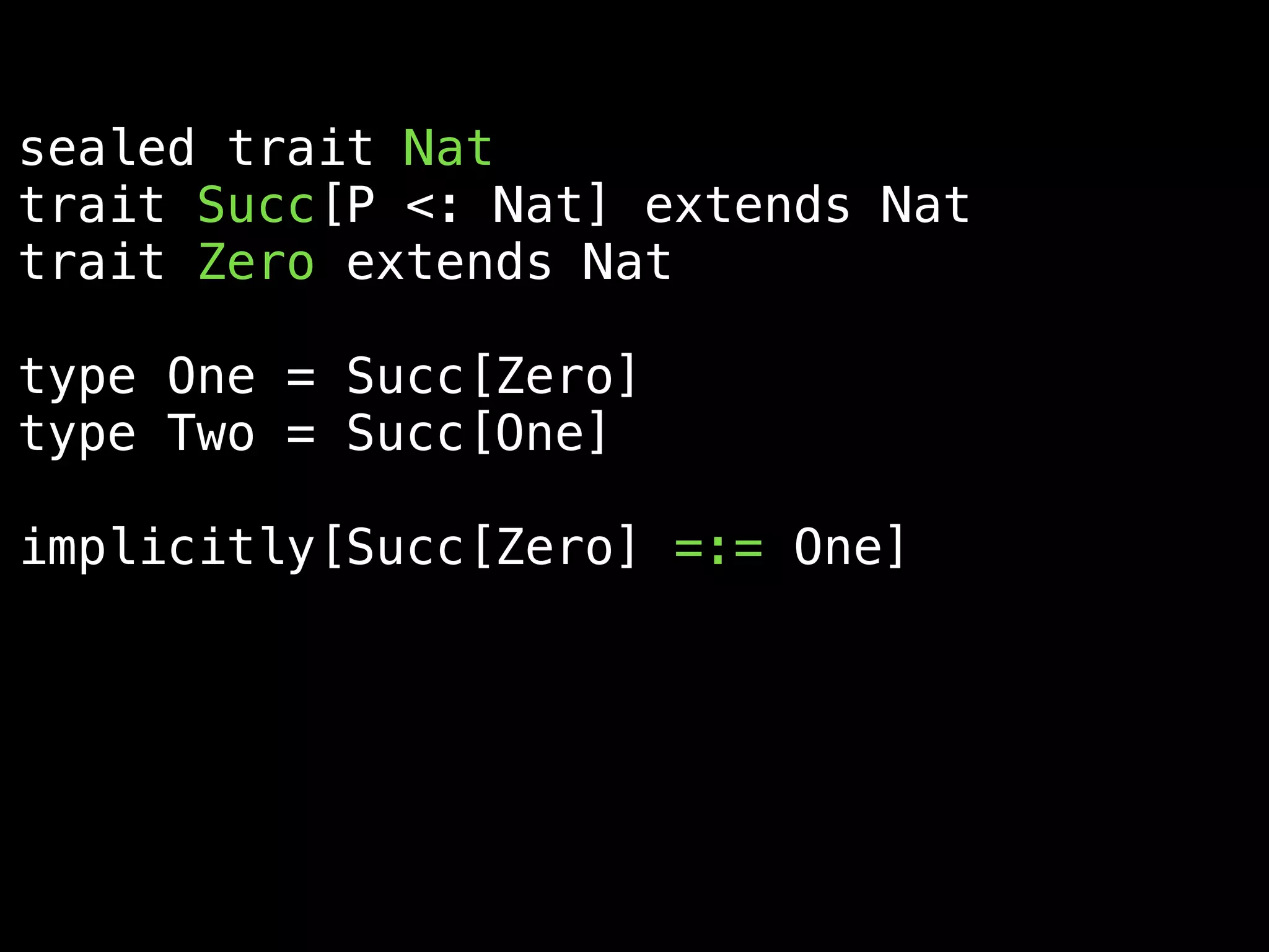 sealed trait Nat
trait Succ[P <: Nat] extends Nat
trait Zero extends Nat
type One = Succ[Zero]
type Two = Succ[One]
implicitly[Succ[Zero] =:= One]
implicitly[Succ[One] =:= Succ[Succ[Zero]]]
 