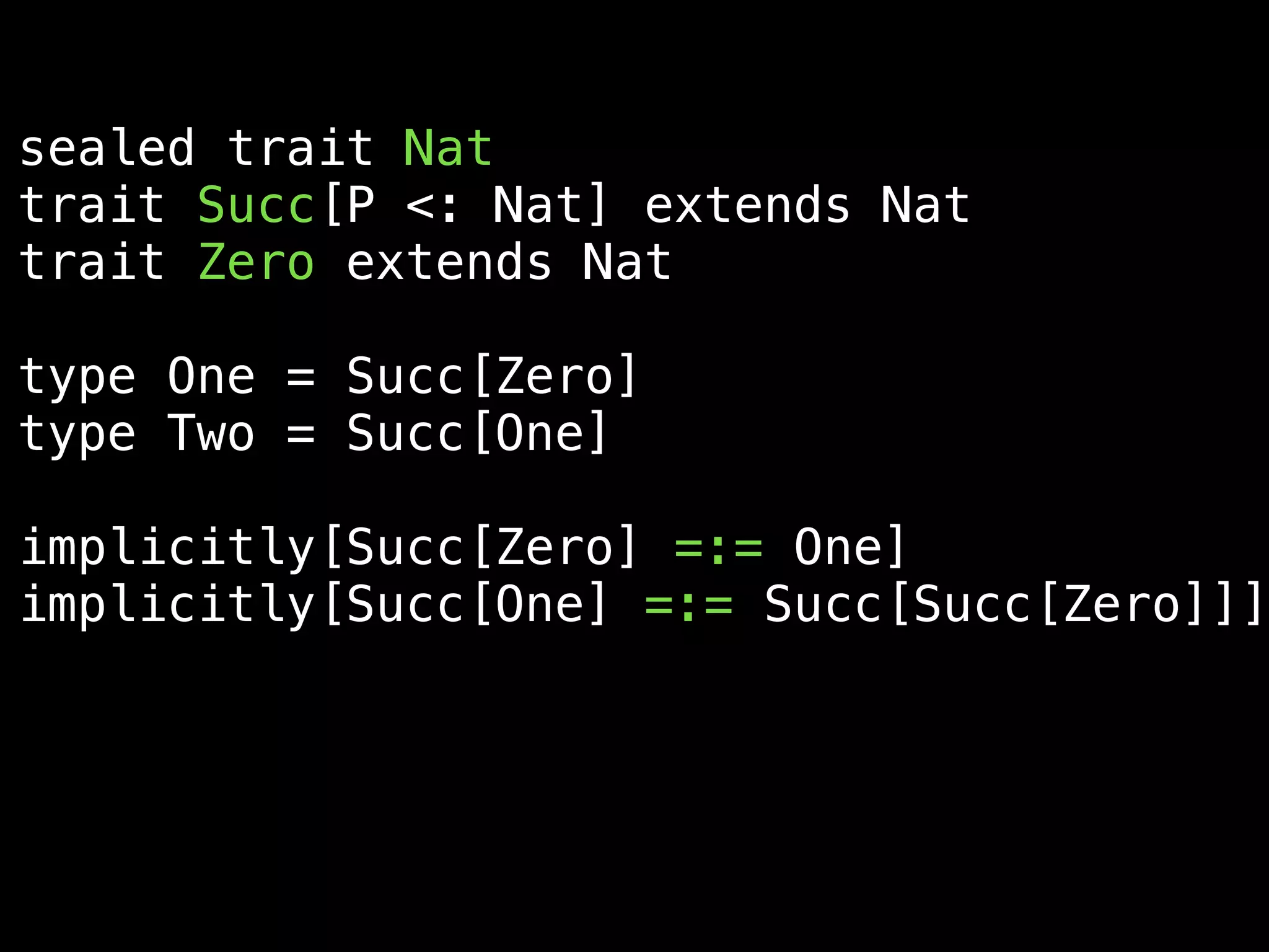 sealed trait Nat
trait Succ[P <: Nat] extends Nat
trait Zero extends Nat
type One = Succ[Zero]
type Two = Succ[One]
implicitly[Succ[Zero] =:= One]
implicitly[Succ[One] =:= Succ[Succ[Zero]]]
 