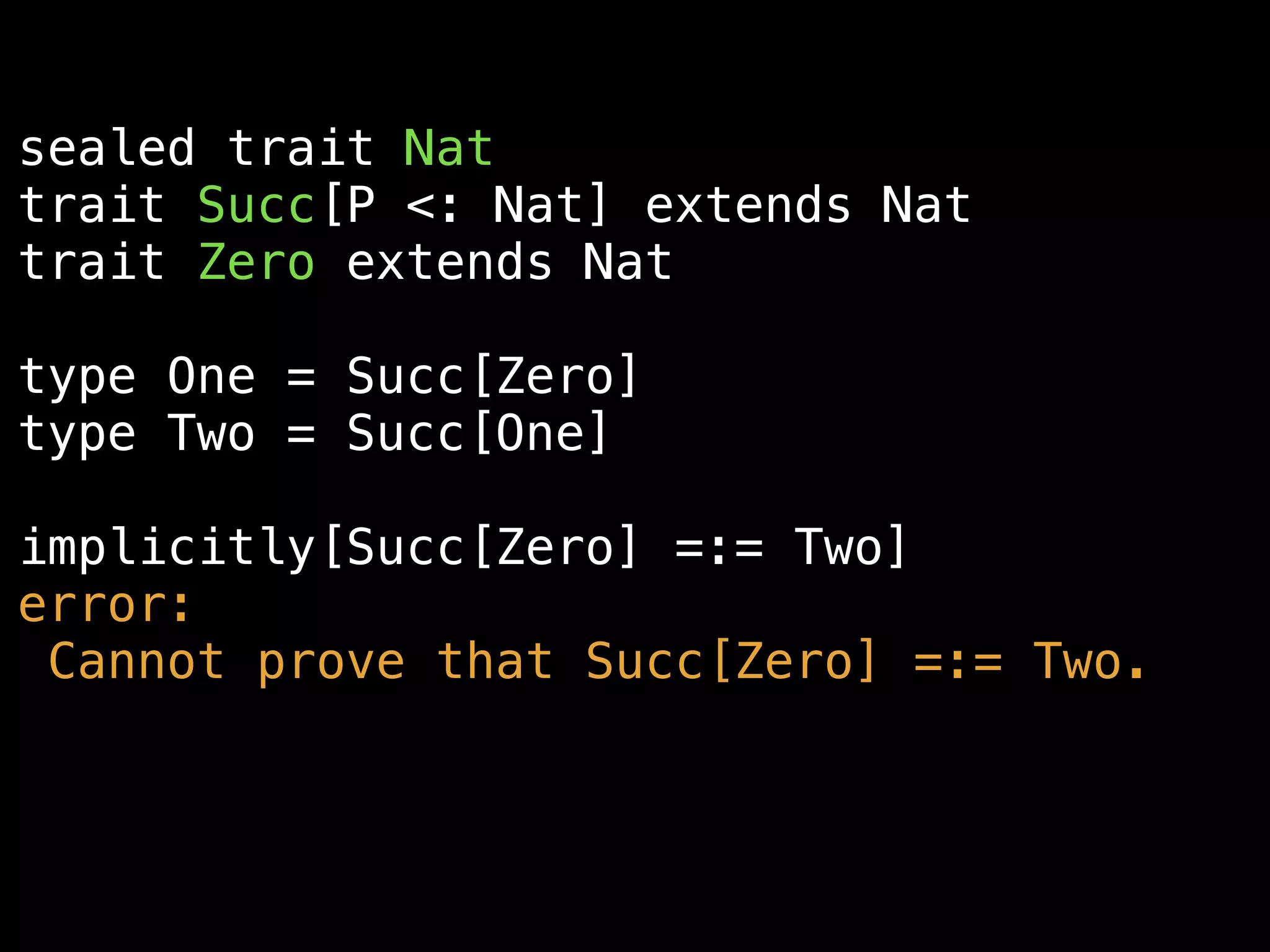 sealed trait Nat
trait Succ[P <: Nat] extends Nat
trait Zero extends Nat
type One = Succ[Zero]
type Two = Succ[One]
implicitly[Succ[Zero] =:= Two]
error:
Cannot prove that Succ[Zero] =:= Two.
 