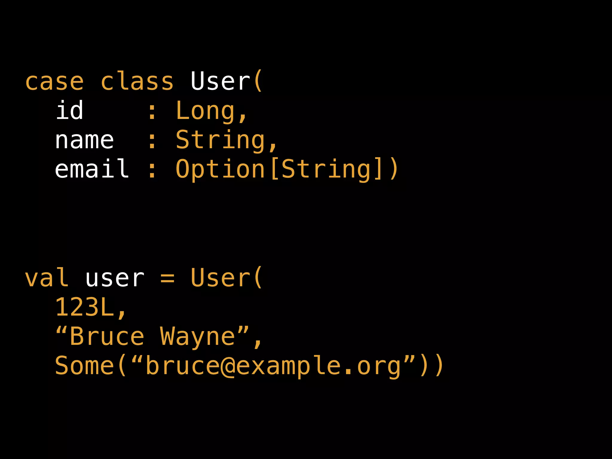 case class User( 
id : Long, 
name : String, 
email : Option[String])
val user = User( 
123L,  
“Bruce Wayne”, 
Some(“bruce@example.org”))
 