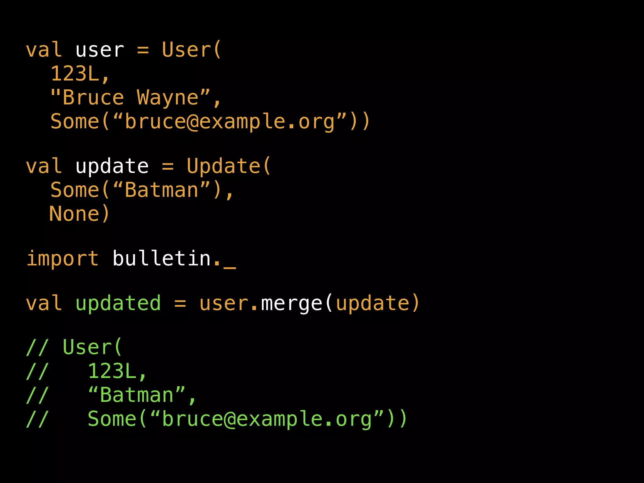 val user = User( 
123L,  
"Bruce Wayne”, 
Some(“bruce@example.org”))
val update = Update(  
Some(“Batman”),  
None)
import bulletin._
val updated = user.merge(update)
// User( 
// 123L,  
// “Batman”,  
// Some(“bruce@example.org”))
 