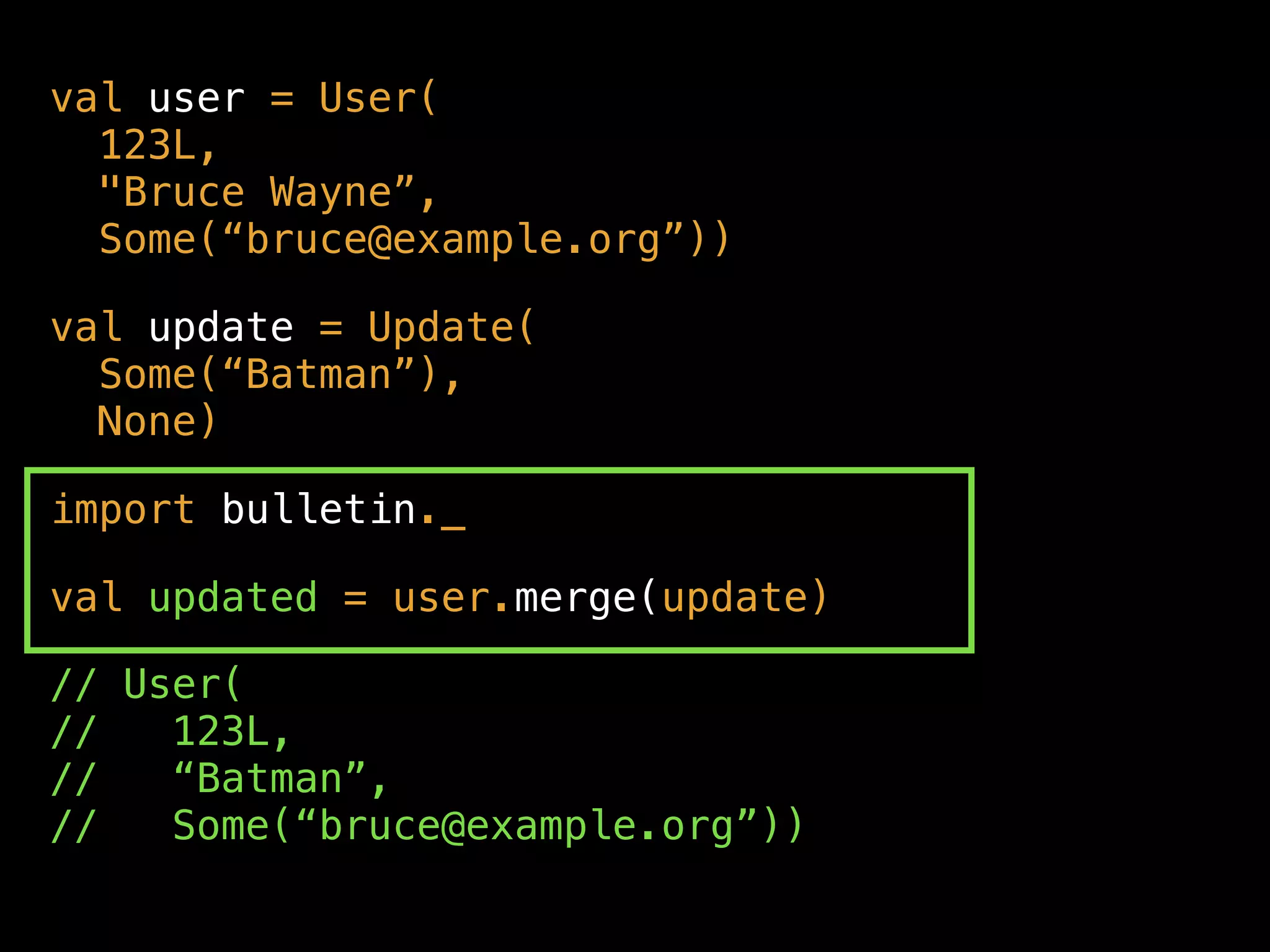 val user = User( 
123L,  
"Bruce Wayne”, 
Some(“bruce@example.org”))
val update = Update(  
Some(“Batman”),  
None)
import bulletin._
val updated = user.merge(update)
// User( 
// 123L,  
// “Batman”,  
// Some(“bruce@example.org”))
 