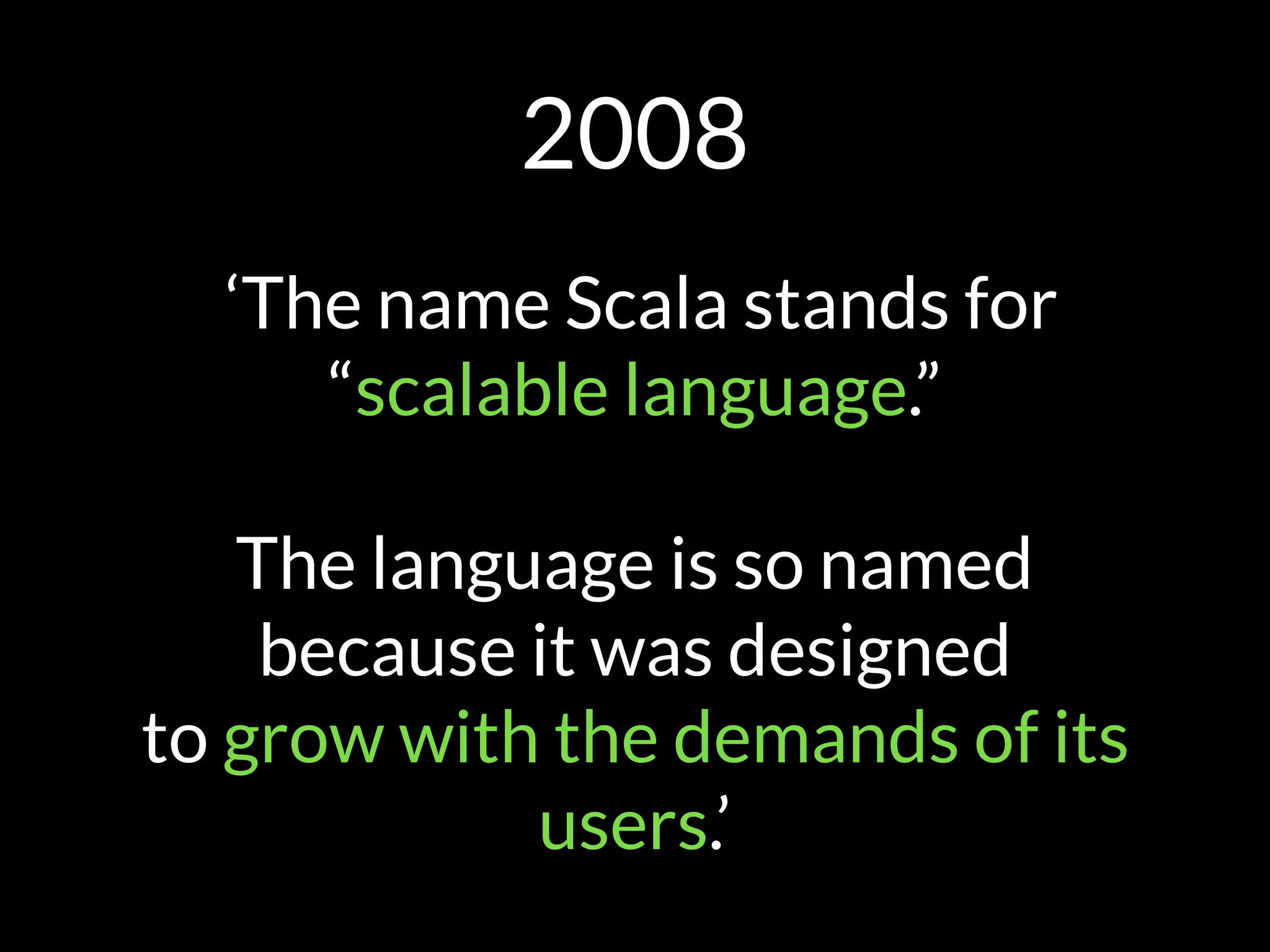 2008
‘The name Scala stands for
“scalable language.” 
 
The language is so named
because it was designed
to grow with the demands of its
users.’
 