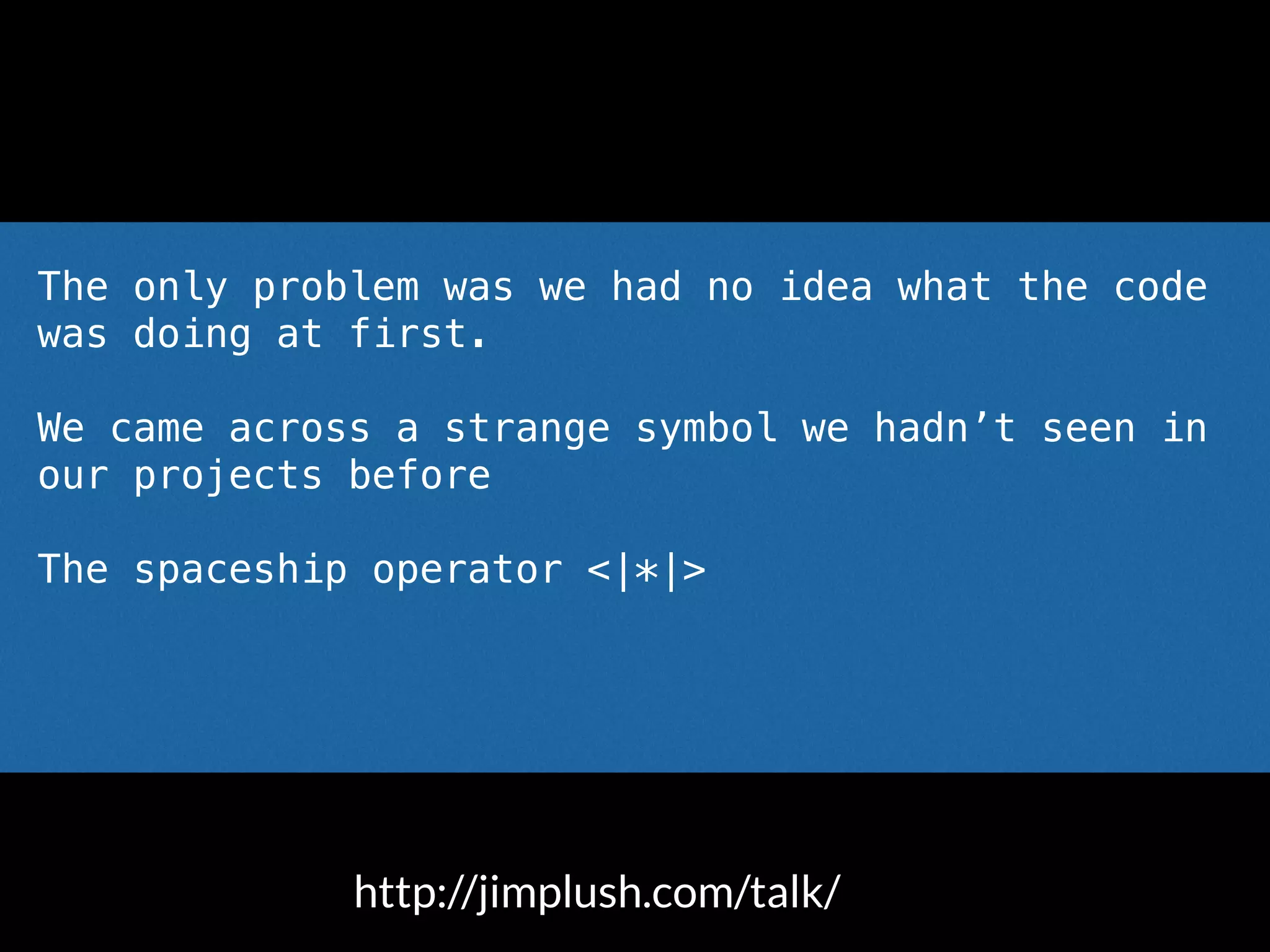 The only problem was we had no idea what the code
was doing at first.
We came across a strange symbol we hadn’t seen in
our projects before
The spaceship operator <|*|>
Someone said out loud “what the hell is that?”
http://jimplush.com/talk/
 