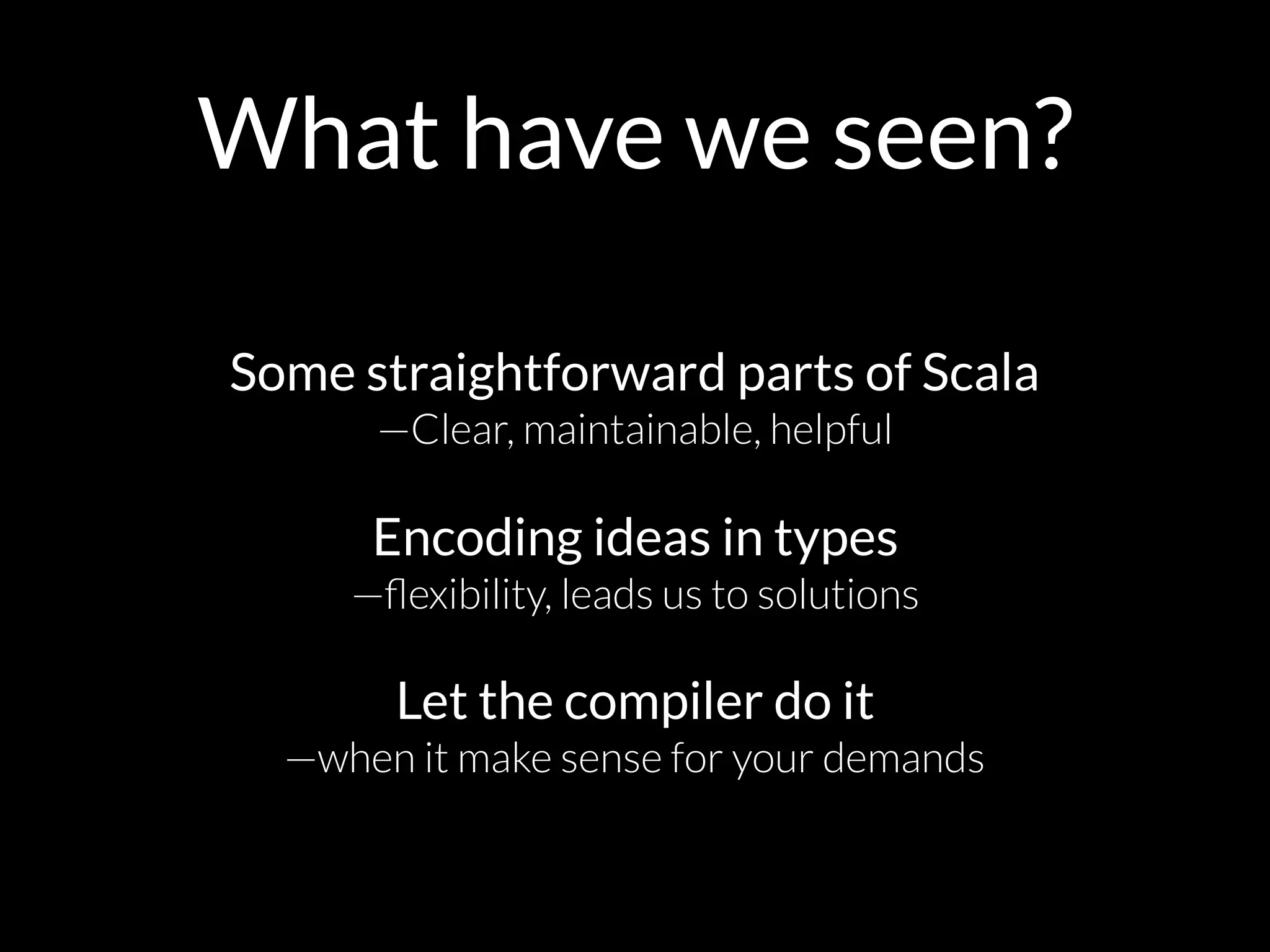 What have we seen?
Some straightforward parts of Scala 
—Clear, maintainable, helpful
Encoding ideas in types 
—ﬂexibility, leads us to solutions 
 
Let the compiler do it  
—when it make sense for your demands
 