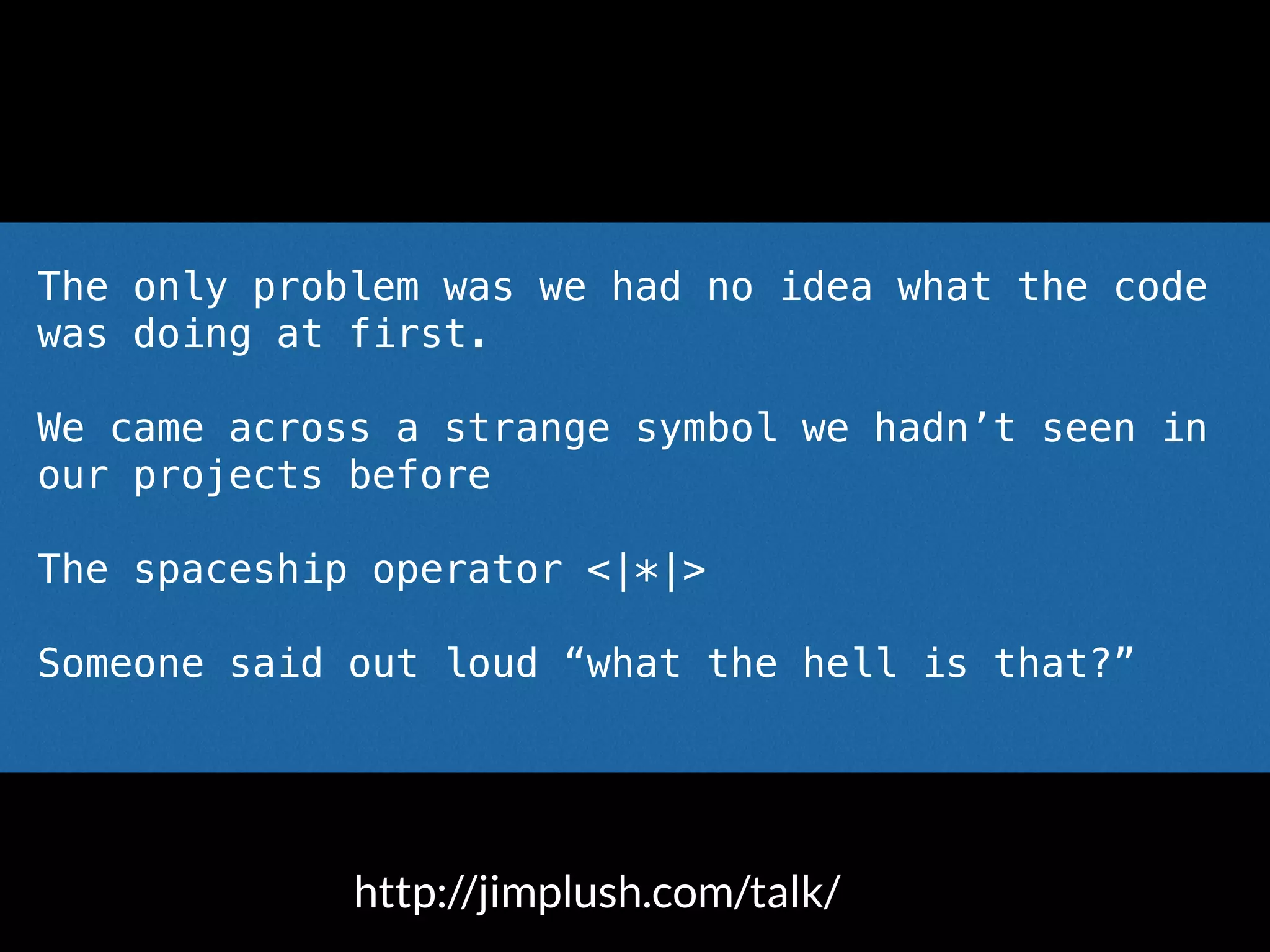 The only problem was we had no idea what the code
was doing at first.
We came across a strange symbol we hadn’t seen in
our projects before
The spaceship operator <|*|>
Someone said out loud “what the hell is that?”
http://jimplush.com/talk/
 