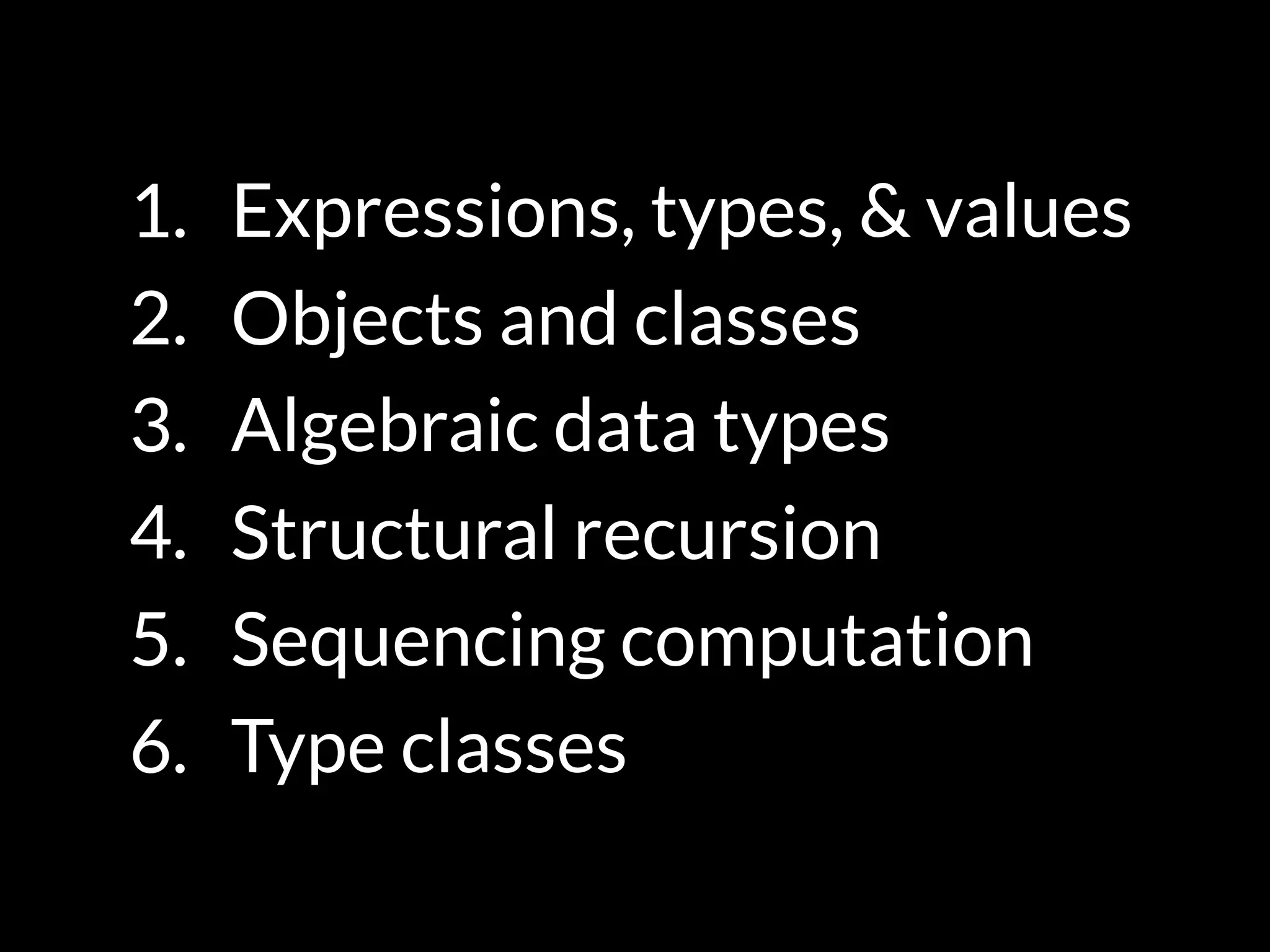 1. Expressions, types, & values
2. Objects and classes
3. Algebraic data types
4. Structural recursion
5. Sequencing computation
6. Type classes
 