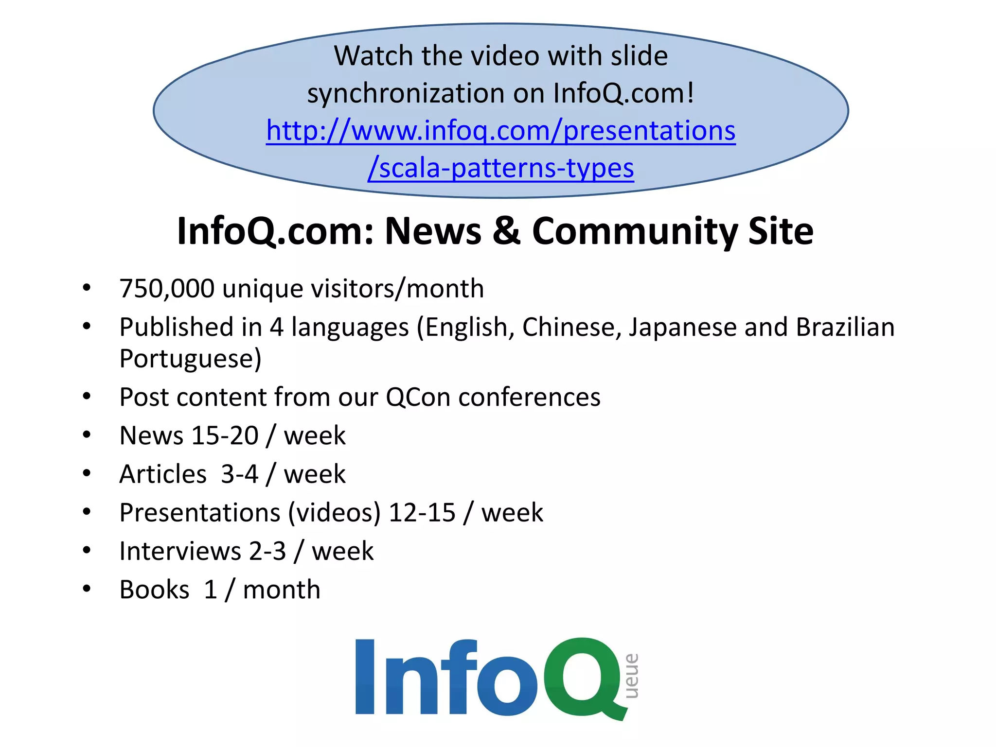InfoQ.com: News & Community Site
• 750,000 unique visitors/month
• Published in 4 languages (English, Chinese, Japanese and Brazilian
Portuguese)
• Post content from our QCon conferences
• News 15-20 / week
• Articles 3-4 / week
• Presentations (videos) 12-15 / week
• Interviews 2-3 / week
• Books 1 / month
Watch the video with slide
synchronization on InfoQ.com!
http://www.infoq.com/presentations
/scala-patterns-types
 