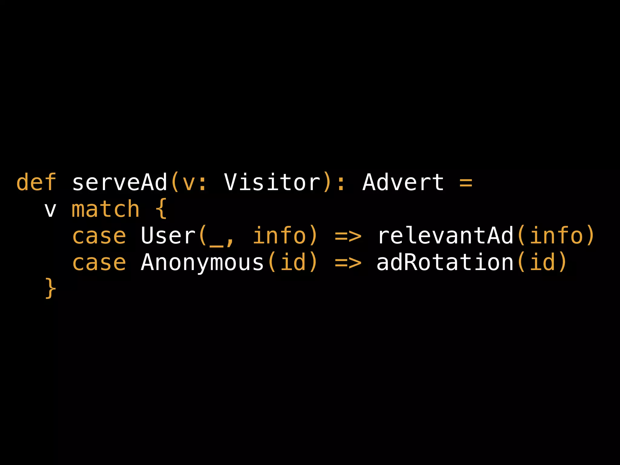 def serveAd(v: Visitor): Advert =
v match {
case User(_, info) => relevantAd(info)
case Anonymous(id) => adRotation(id)
}
 