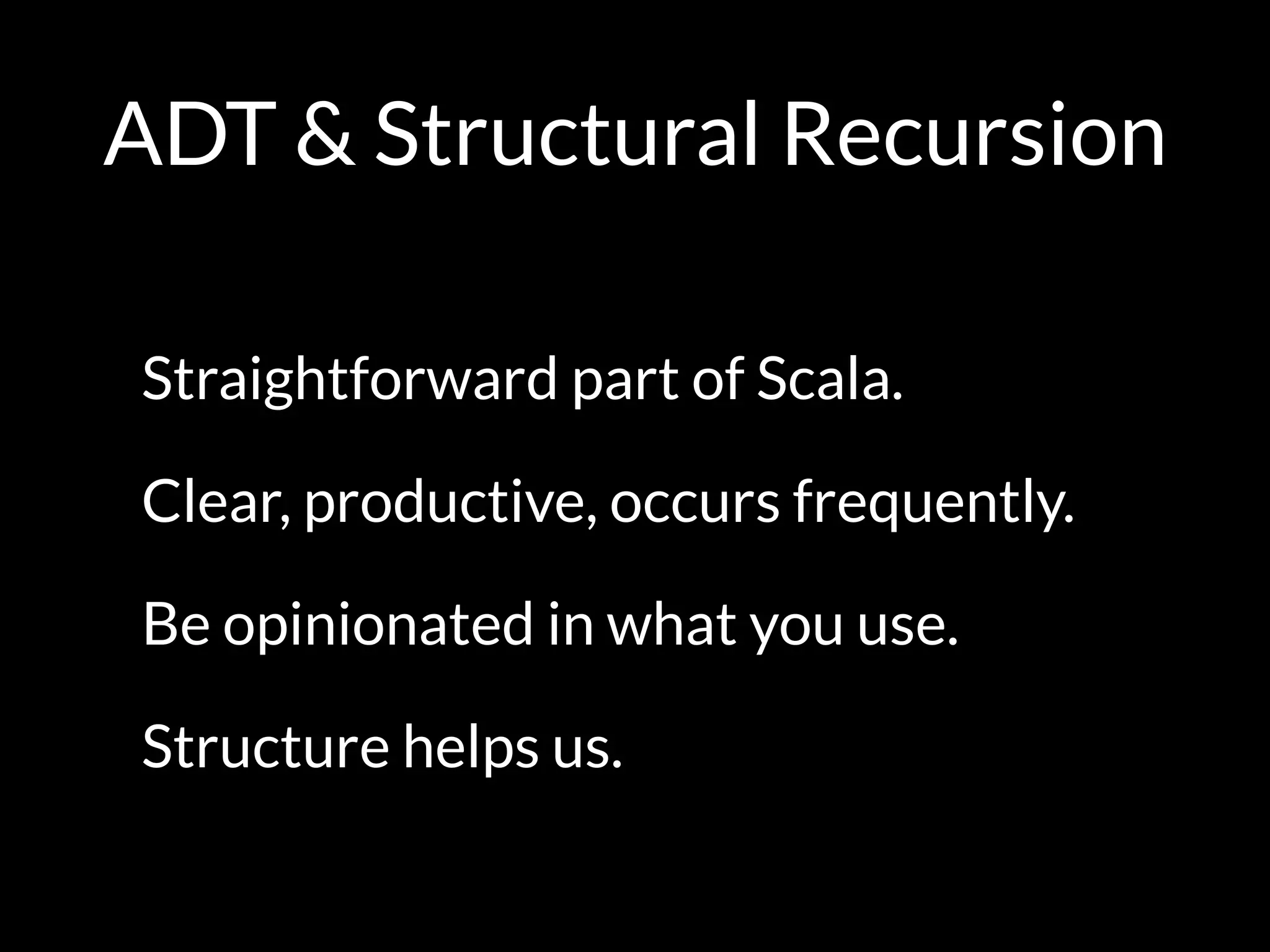 ADT & Structural Recursion
Straightforward part of Scala.
Clear, productive, occurs frequently.
Be opinionated in what you use.
Structure helps us.
 