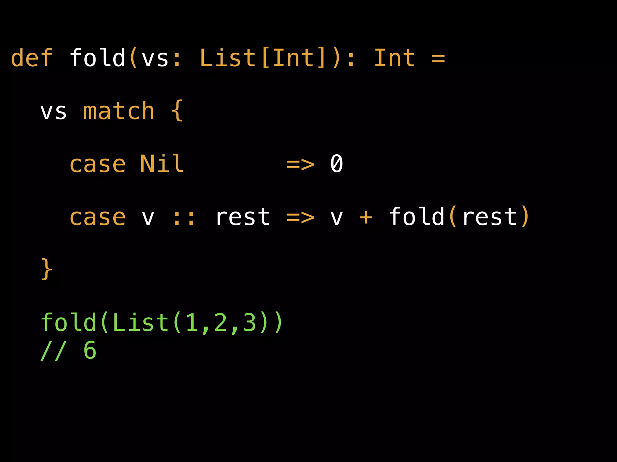def fold(vs: List[Int]): Int =
vs match {
case Nil => 0
case v :: rest => v + fold(rest)
}
fold(List(1,2,3)) 
// 6
 