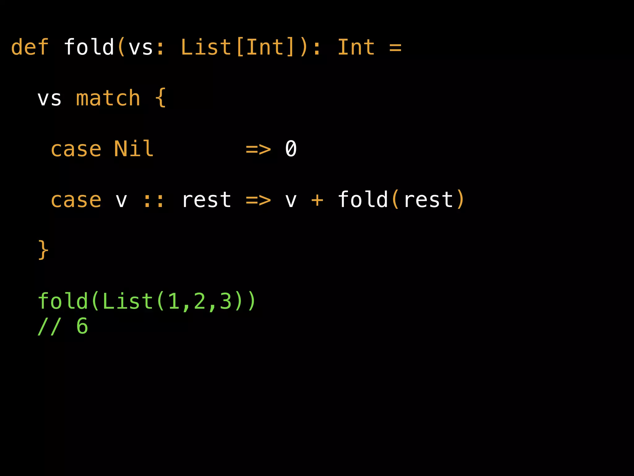 def fold(vs: List[Int]): Int =
vs match {
case Nil => 0
case v :: rest => v + fold(rest)
}
fold(List(1,2,3)) 
// 6
 