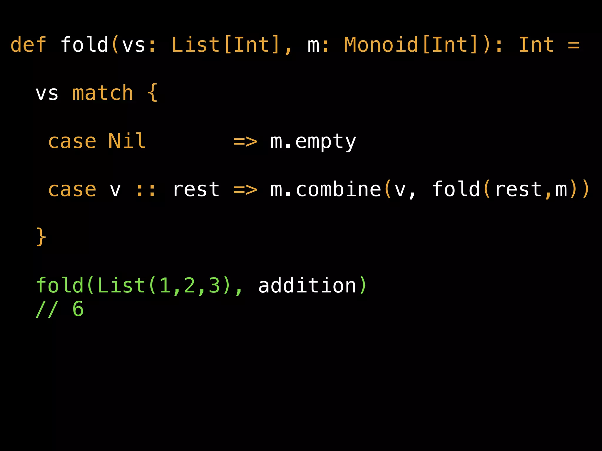 def fold(vs: List[Int], m: Monoid[Int]): Int =
vs match {
case Nil => m.empty
case v :: rest => m.combine(v, fold(rest,m))
}
fold(List(1,2,3), addition) 
// 6
 