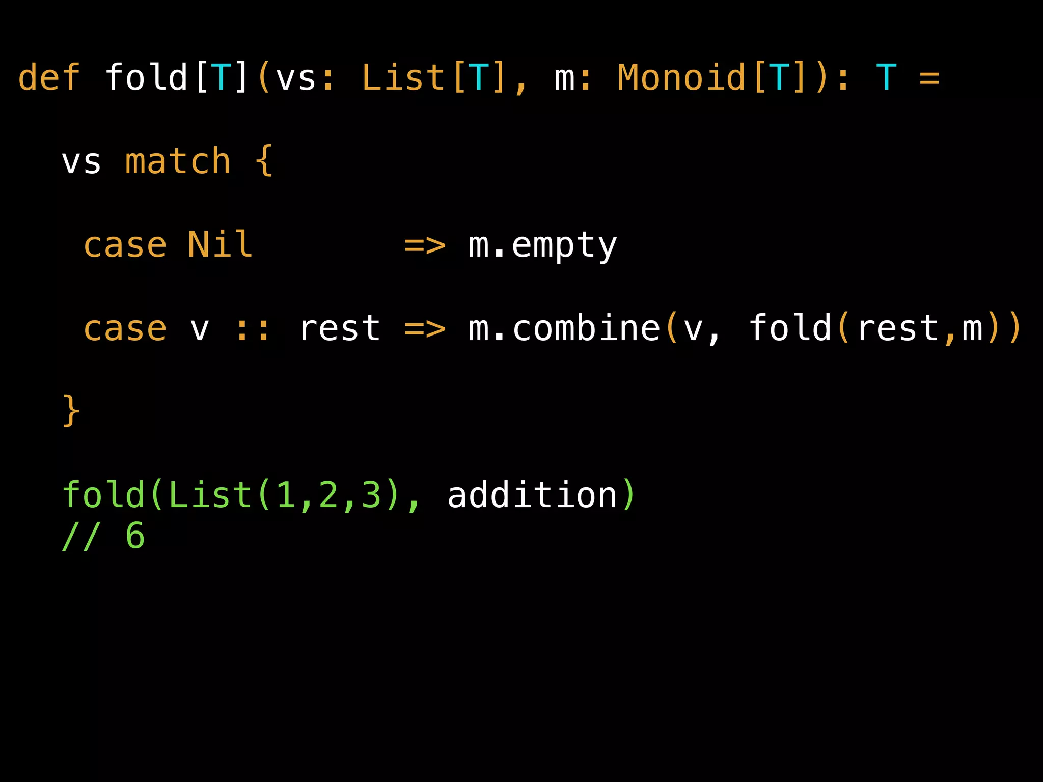 def fold[T](vs: List[T], m: Monoid[T]): T =
vs match {
case Nil => m.empty
case v :: rest => m.combine(v, fold(rest,m))
}
fold(List(1,2,3), addition) 
// 6
 