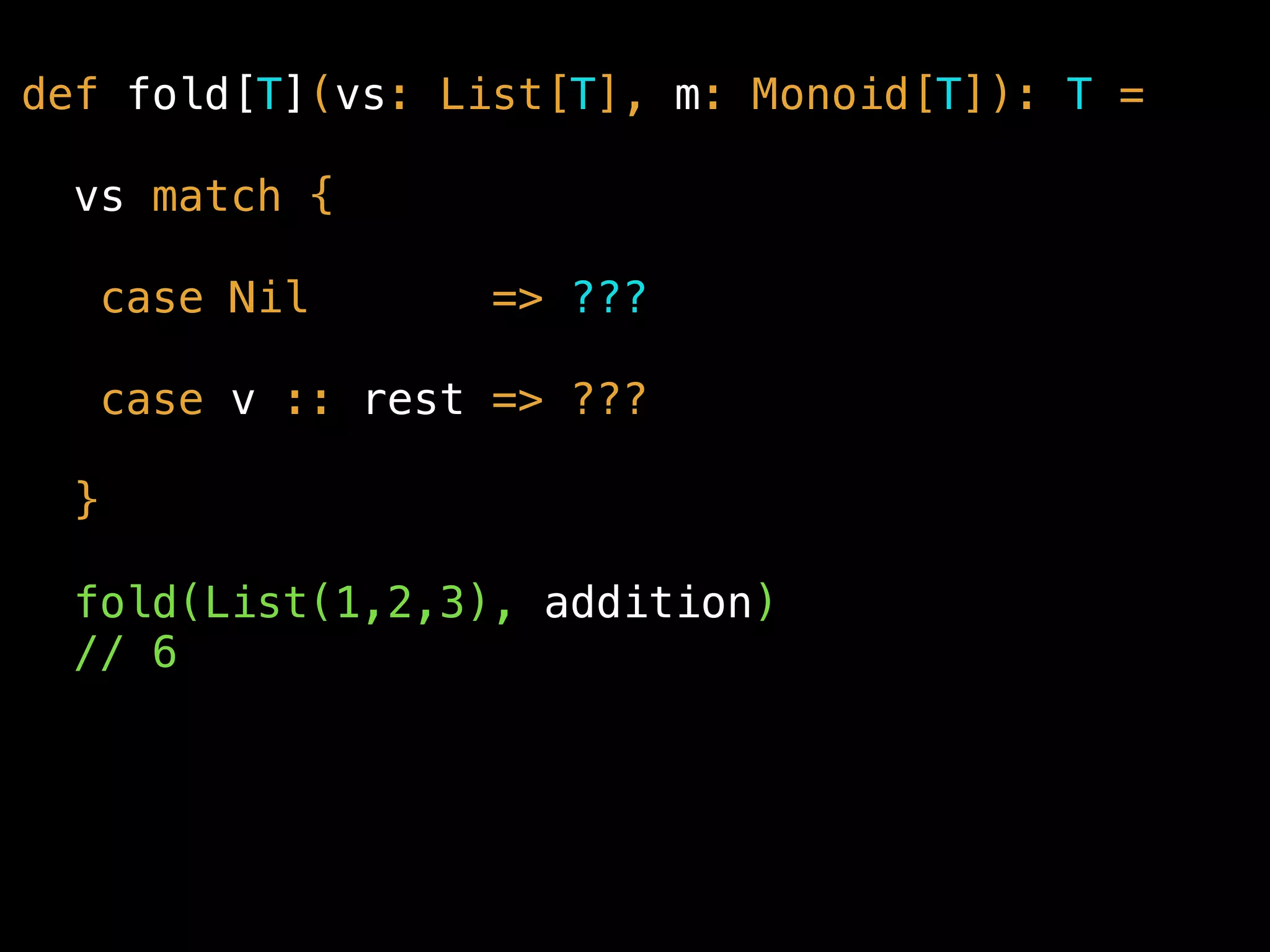 def fold[T](vs: List[T], m: Monoid[T]): T =
vs match {
case Nil => ???
case v :: rest => ???
}
fold(List(1,2,3), addition) 
// 6
 