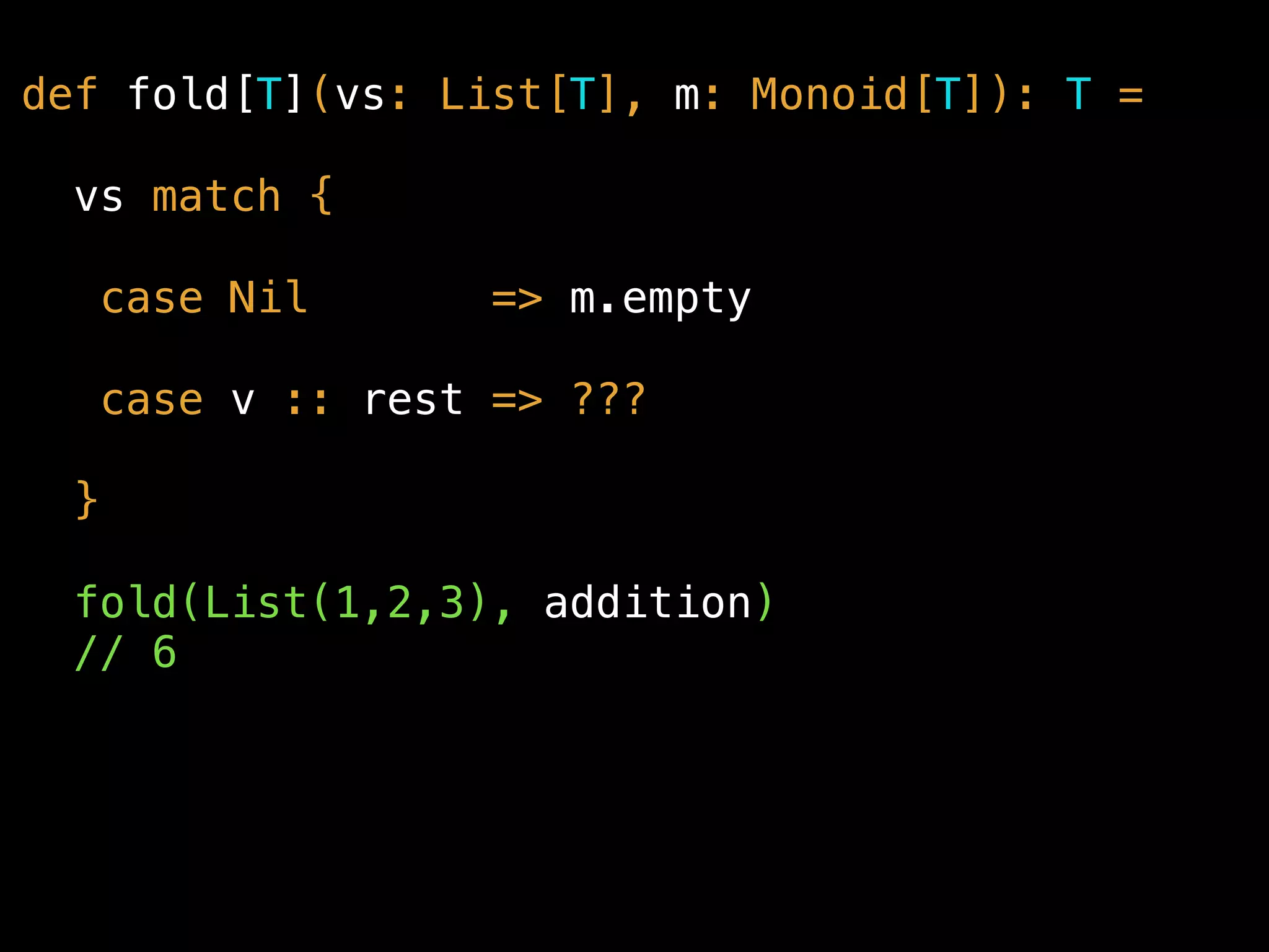 def fold[T](vs: List[T], m: Monoid[T]): T =
vs match {
case Nil => m.empty
case v :: rest => ???
}
fold(List(1,2,3), addition) 
// 6
 