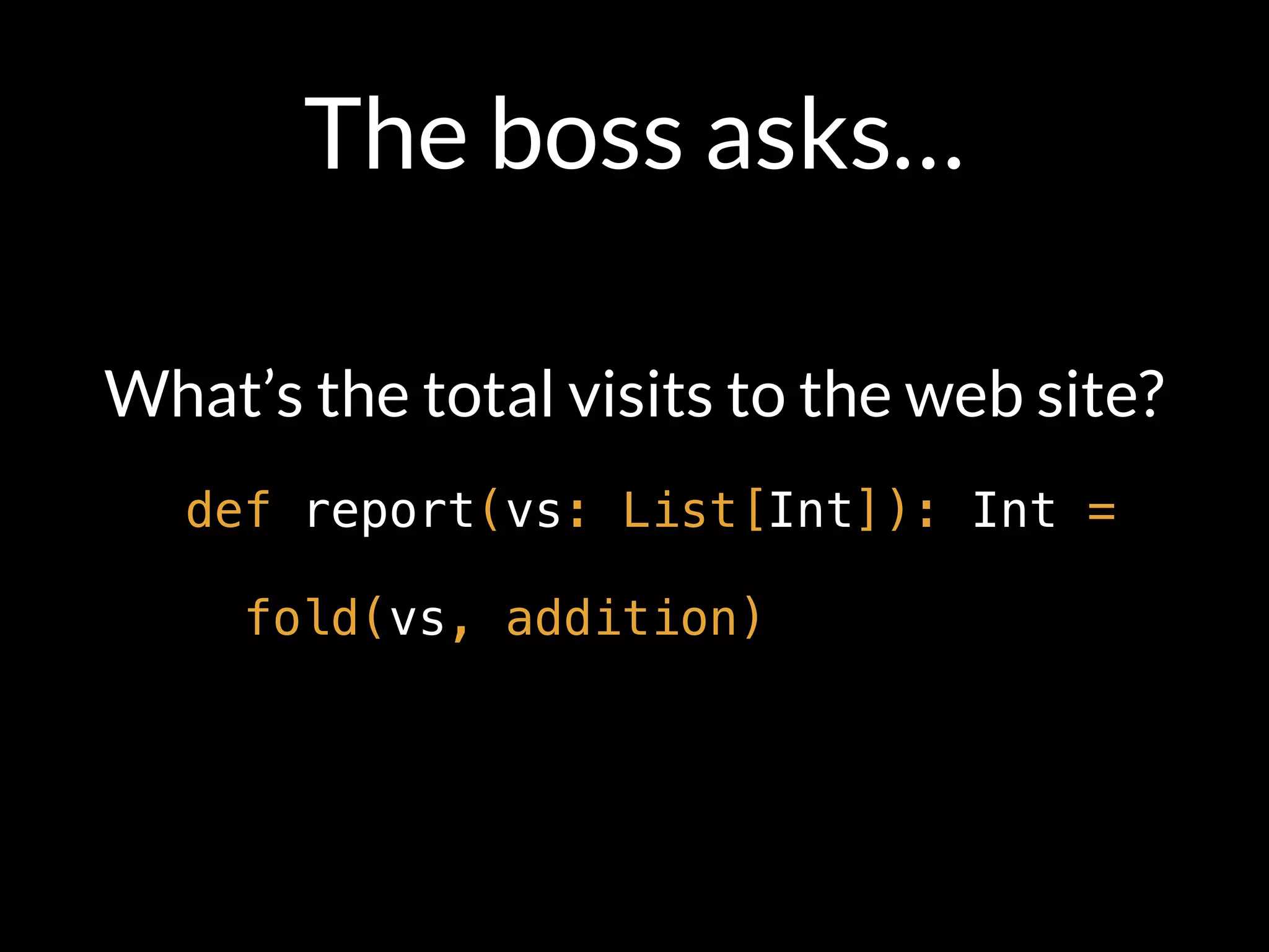 The boss asks…
What’s the total visits to the web site?
def report(vs: List[Int]): Int =
fold(vs, addition)
 