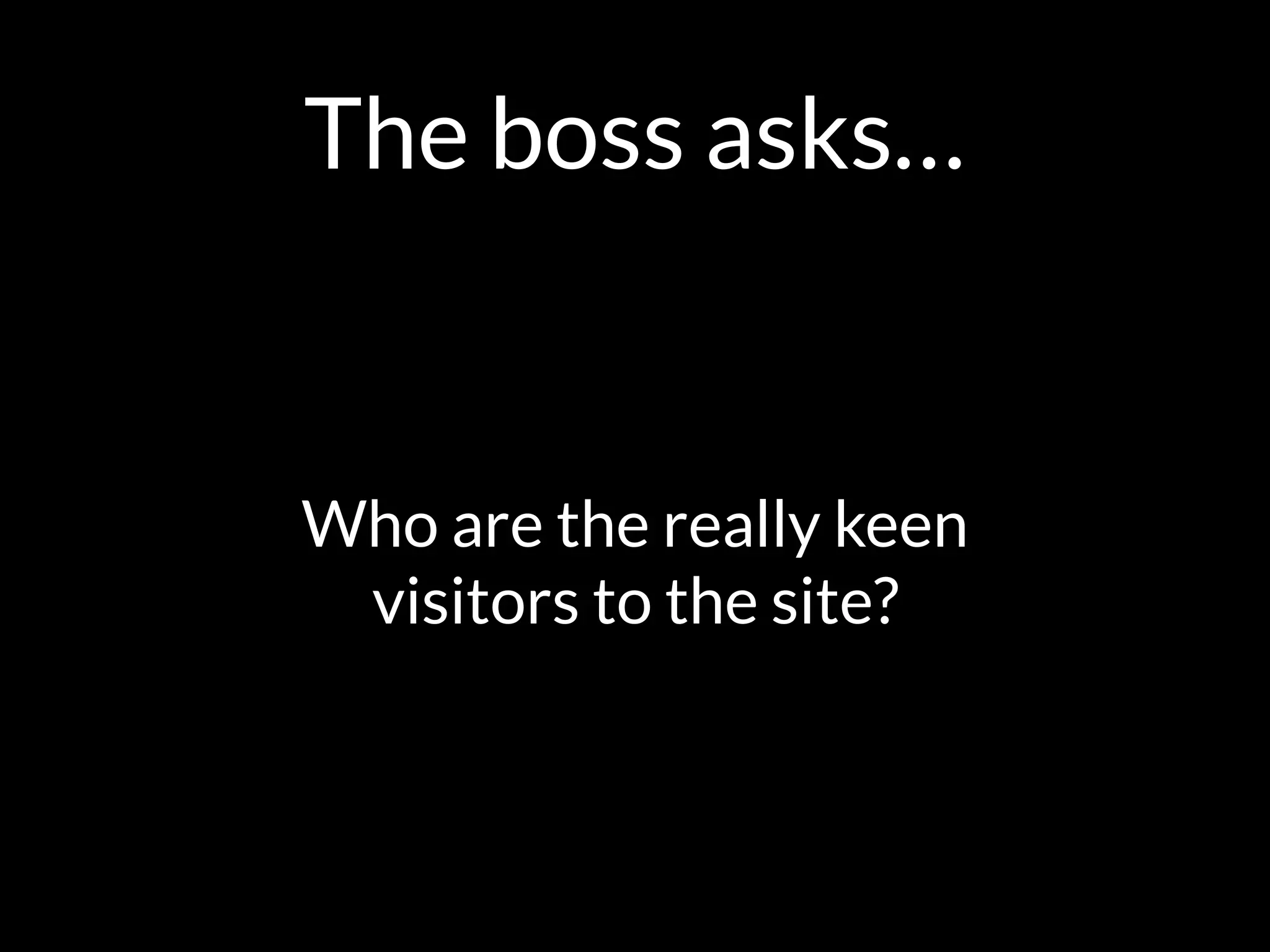 The boss asks…
Who are the really keen  
visitors to the site?
 