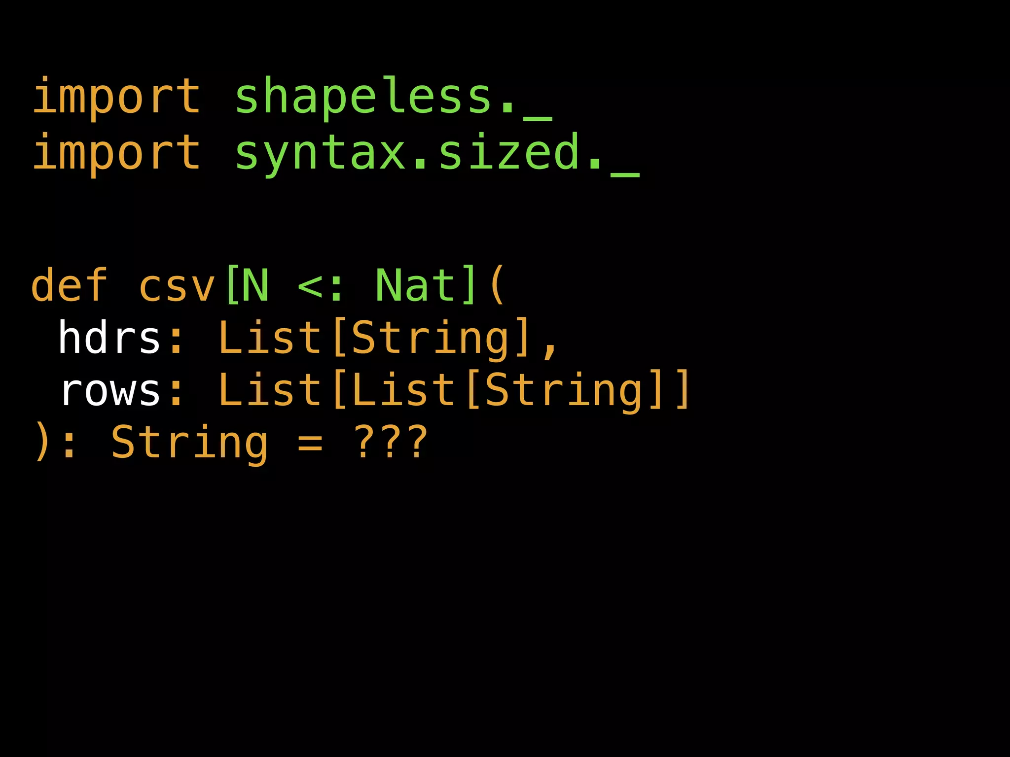 def csv[N <: Nat](
hdrs: List[String],
rows: List[List[String]]
): String = ???
import shapeless._
import syntax.sized._
 