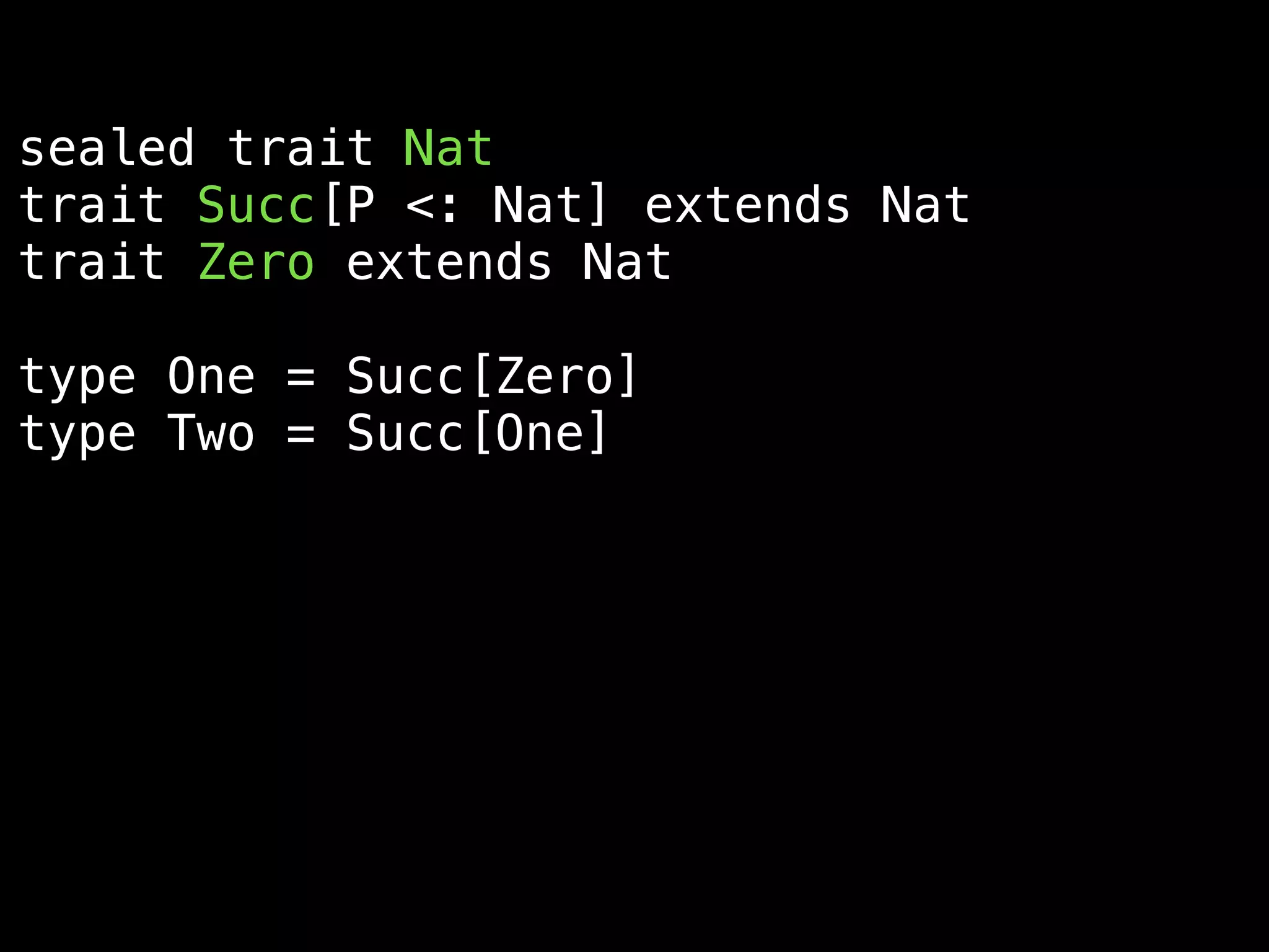 sealed trait Nat
trait Succ[P <: Nat] extends Nat
trait Zero extends Nat
type One = Succ[Zero]
type Two = Succ[One]
implicitly[Succ[Zero] =:= One]
implicitly[Succ[One] =:= Succ[Succ[Zero]]]
 