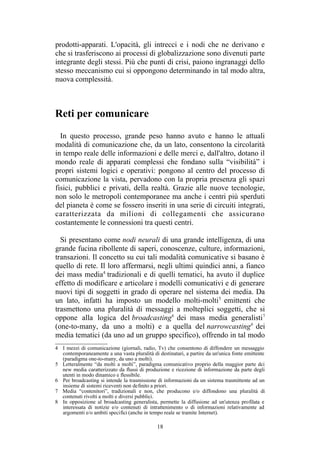 4 I mezzi di comunicazione (giornali, radio, Tv) che consentono di diffondere un messaggio
contemporaneamente a una vasta pluralità di destinatari, a partire da un'unica fonte emittente
(paradigma one-to-many, da uno a molti).
5 Letteralmente “da molti a molti”, paradigma comunicativo proprio della maggior parte dci
new media caratterizzato da flussi di produzione e ricezione di informazione da parte degli
utenti in modo dinamico e flessibile.
6 Per broadcasting si intende la trasmissione di informazioni da un sistema trasmittente ad un
insieme di sistemi riceventi non definito a priori.
7 Media “contenitori”, tradizionali e non, che producono e/o diffondono una pluralità di
contenuti rivolti a molti e diversi pubblici.
8 In opposizione al broadcasting generalista, permette la diffusione ad un'utenza profilata e
interessata di notizie e/o contenuti di intrattenimento o di informazioni relativamente ad
argomenti e/o ambiti specifici (anche in tempo reale se tramite Internet).
 