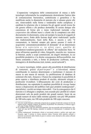 9 Una rete sociale formale o informale composta da un gruppo di individui connessi tra loro da
legami sociali, culturali, religiosi, di interesse, di parentela. Per estensione, si riferisce oggi a
siti come Twitter, MySpace, Facebook.
10 Il cosiddetto P2P è una rete informatica paritaria, che non possiede nodi gerarchizzati e che,
come nel caso del file sharing, consente lo scambio di informazioni o contenuti tra due
soggetti.
 