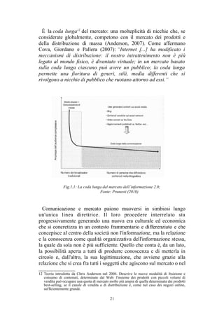 12 Teoria introdotta da Chris Anderson nel 2004. Descrive le nuove modalità di fruizione e
consumo di contenuti, determinate dal Web: l'insieme dei prodotti con piccoli volumi di
vendita può occupare una quota di mercato molto più ampia di quella determinata dai prodotti
best-selling, se il canale di vendita o di distribuzione è, come nel caso dei negozi online,
sufficientemente grande.
 