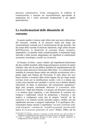 13 Orientato ad acquisire, attraverso il possesso di beni durevoli, una sorta di diritto di
cittadinanza, la possibilità di essere parte di una società che aveva conquistato il benessere.
14 I beni e i prodotti assumevano funzione di status symbol, di oggetti significativi di
un'appartenenza sociale, culturale o di censo.
 
