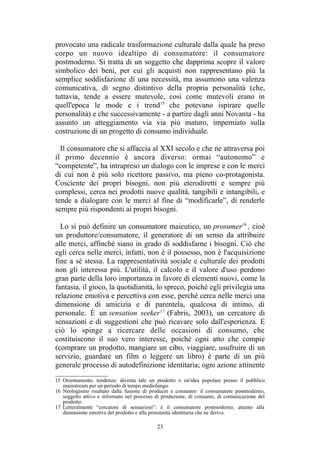 15 Orientamento, tendenza: diventa tale un prodotto o un'idea popolare presso il pubblico
mainstream per un periodo di tempo mediolungo.
16 Neologismo risultato dalla fusione di producer e consumer: il consumatore postmoderno,
soggetto attivo e informato nel processo di produzione, di consumo, di comunicazione del
prodotto.
17 Letteralmente “cercatore di sensazioni”: è il consumatore postmoderno, attento alla
dimensione emotiva del prodotto e alla prossimità identitaria che ne deriva.
 