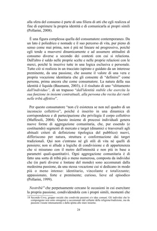 18 Secondo Cova, gruppo sociale che condivide passioni e/o idee comuni. Gli individui che lo
compongono non sono omogenei o accomunati dal collante della religione/tradizione, ma da
passioni vissute intensamente e dalla spinta allo stare insieme.
 