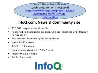 InfoQ.com: News & Community Site
• 750,000 unique visitors/month
• Published in 4 languages (English, Chinese, Japanese and Brazilian
Portuguese)
• Post content from our QCon conferences
• News 15-20 / week
• Articles 3-4 / week
• Presentations (videos) 12-15 / week
• Interviews 2-3 / week
• Books 1 / month
Watch the video with slide
synchronization on InfoQ.com!
https://www.infoq.com/presentations/
distributed-teams-remote-
collaboration
 