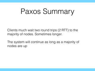 Paxos Summary
Clients much wait two round trips (2 RTT) to the
majority of nodes. Sometimes longer.
The system will continue as long as a majority of
nodes are up
 