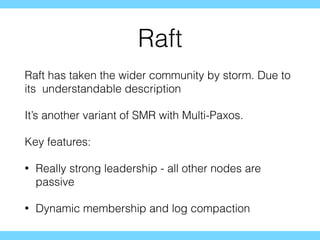 Raft
Raft has taken the wider community by storm. Due to
its understandable description
It’s another variant of SMR with Multi-Paxos.
Key features:
• Really strong leadership - all other nodes are
passive
• Dynamic membership and log compaction
 