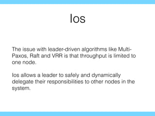 Ios
The issue with leader-driven algorithms like Multi-
Paxos, Raft and VRR is that throughput is limited to
one node.
Ios allows a leader to safely and dynamically
delegate their responsibilities to other nodes in the
system.
 