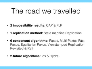 The road we travelled
• 2 impossibility results: CAP & FLP
• 1 replication method: State machine Replication
• 6 consensus algorithms: Paxos, Multi-Paxos, Fast
Paxos, Egalitarian Paxos, Viewstamped Replication
Revisited & Raft
• 2 future algorithms: Ios & Hydra
 
