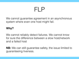 FLP
We cannot guarantee agreement in an asynchronous
system where even one host might fail.
Why?
We cannot reliably detect failures. We cannot know
for sure the difference between a slow host/network
and a failed host
NB: We can still guarantee safety, the issue limited to
guaranteeing liveness.
 