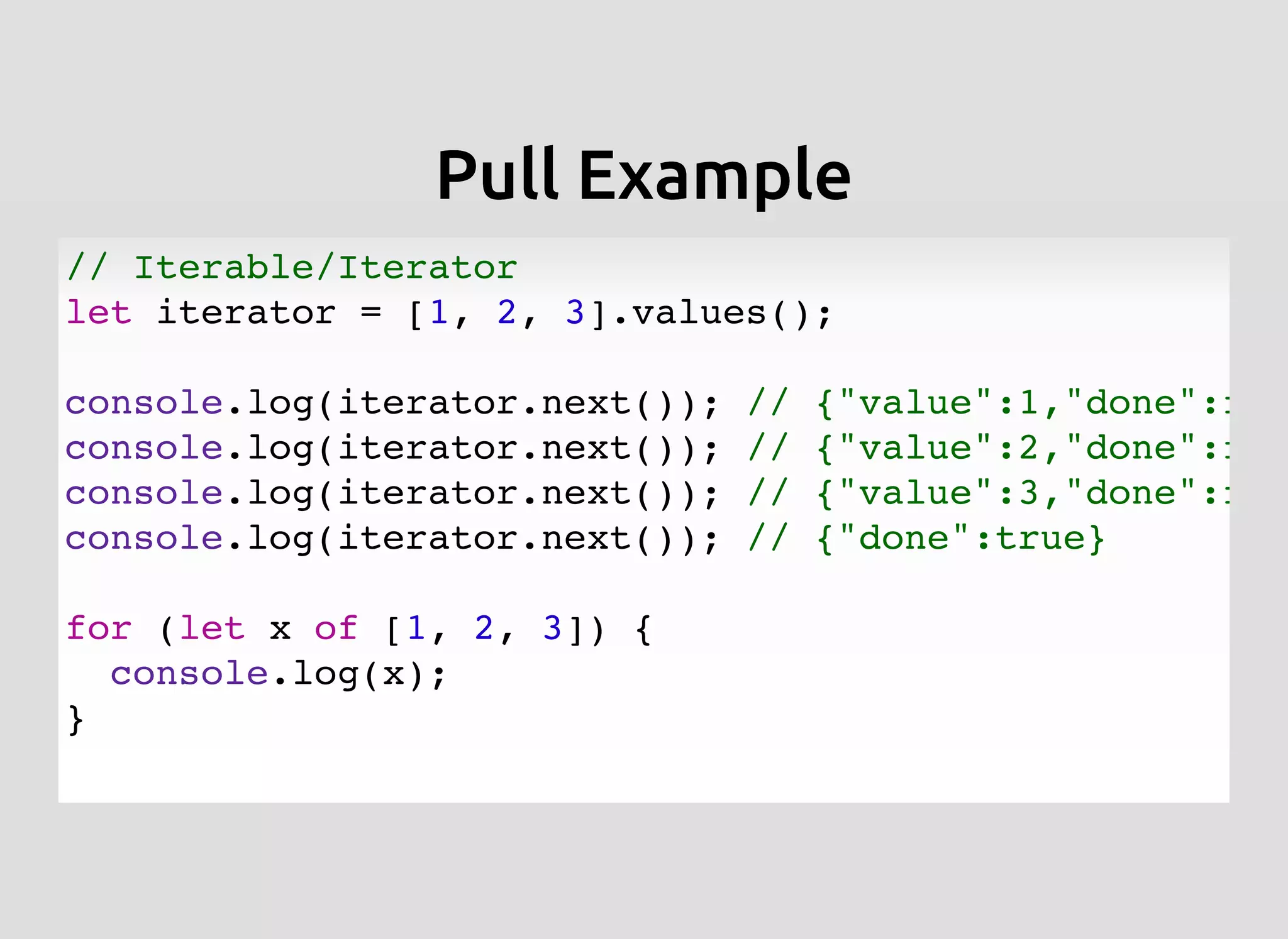 Pull ExamplePull Example
// Iterable/Iterator
let iterator = [1, 2, 3].values();
console.log(iterator.next()); // {"value":1,"done":fal
console.log(iterator.next()); // {"value":2,"done":fal
console.log(iterator.next()); // {"value":3,"done":fal
console.log(iterator.next()); // {"done":true}
for (let x of [1, 2, 3]) {
console.log(x);
}
 