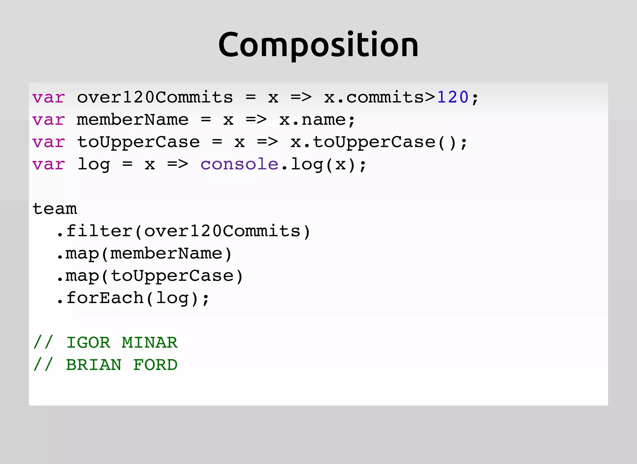 CompositionComposition
var over120Commits = x => x.commits>120;
var memberName = x => x.name;
var toUpperCase = x => x.toUpperCase();
var log = x => console.log(x);
team
.filter(over120Commits)
.map(memberName)
.map(toUpperCase)
.forEach(log);
// IGOR MINAR
// BRIAN FORD
 
