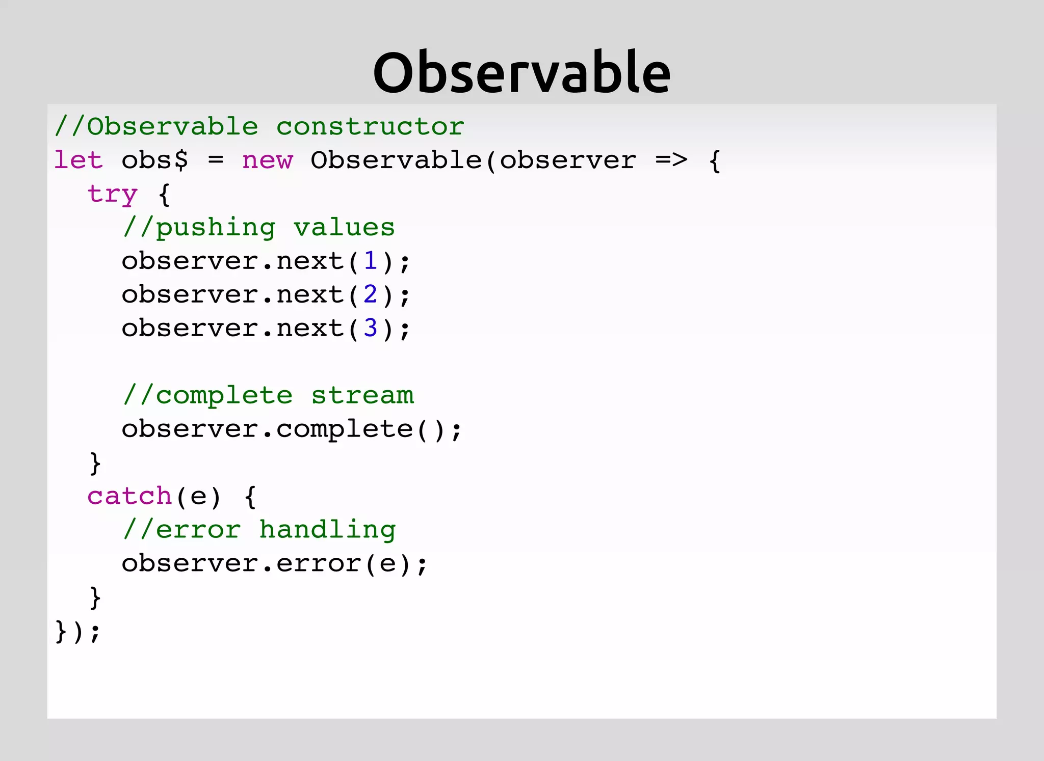 //Observable constructor
let obs$ = new Observable(observer => {
try {
//pushing values
observer.next(1);
observer.next(2);
observer.next(3);
//complete stream
observer.complete();
}
catch(e) {
//error handling
observer.error(e);
}
});
ObservableObservable
 