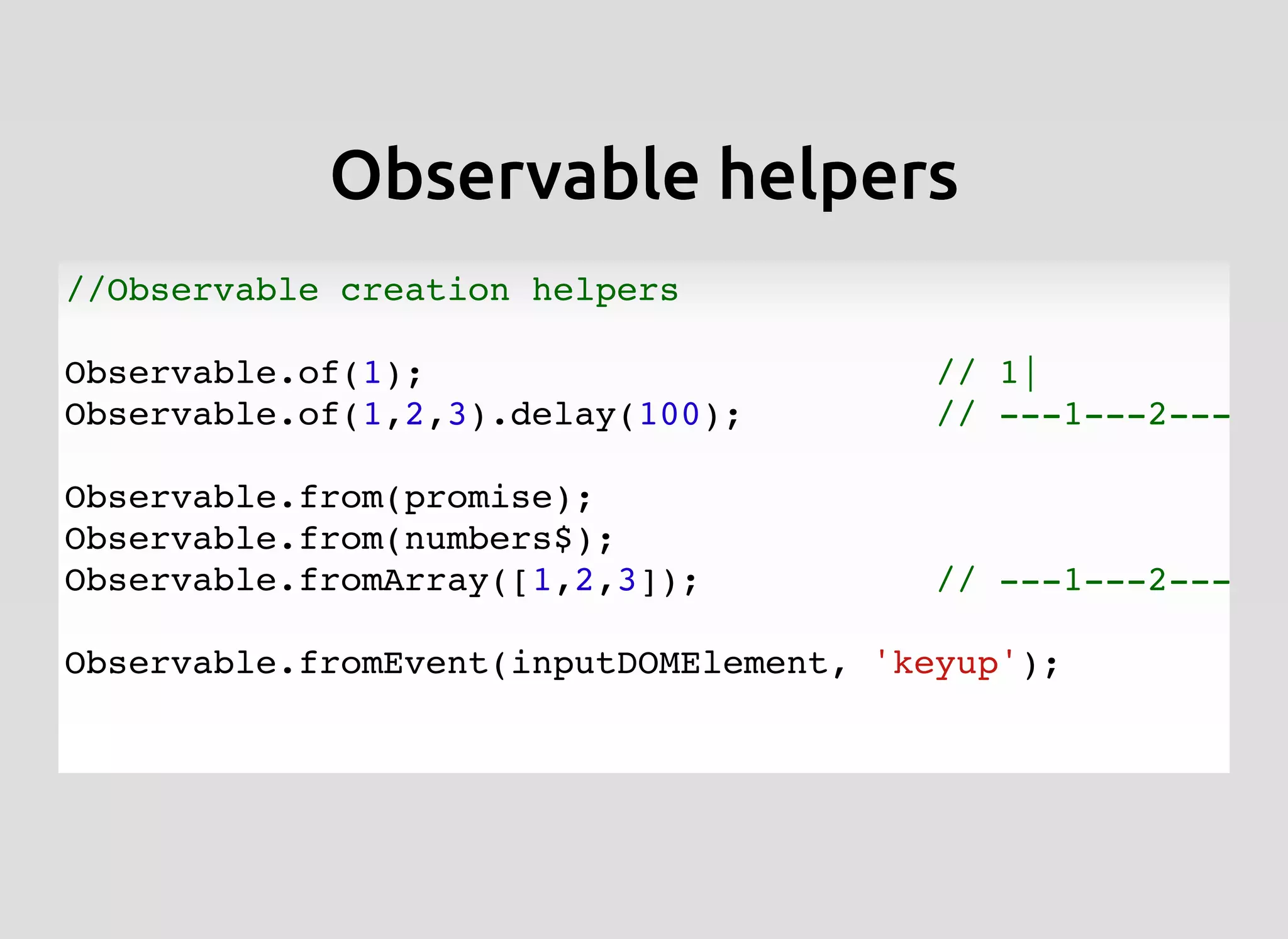 Observable helpersObservable helpers
//Observable creation helpers
Observable.of(1); // 1|
Observable.of(1,2,3).delay(100); // ---1---2---3|
Observable.from(promise);
Observable.from(numbers$);
Observable.fromArray([1,2,3]); // ---1---2---3|
Observable.fromEvent(inputDOMElement, 'keyup');
 