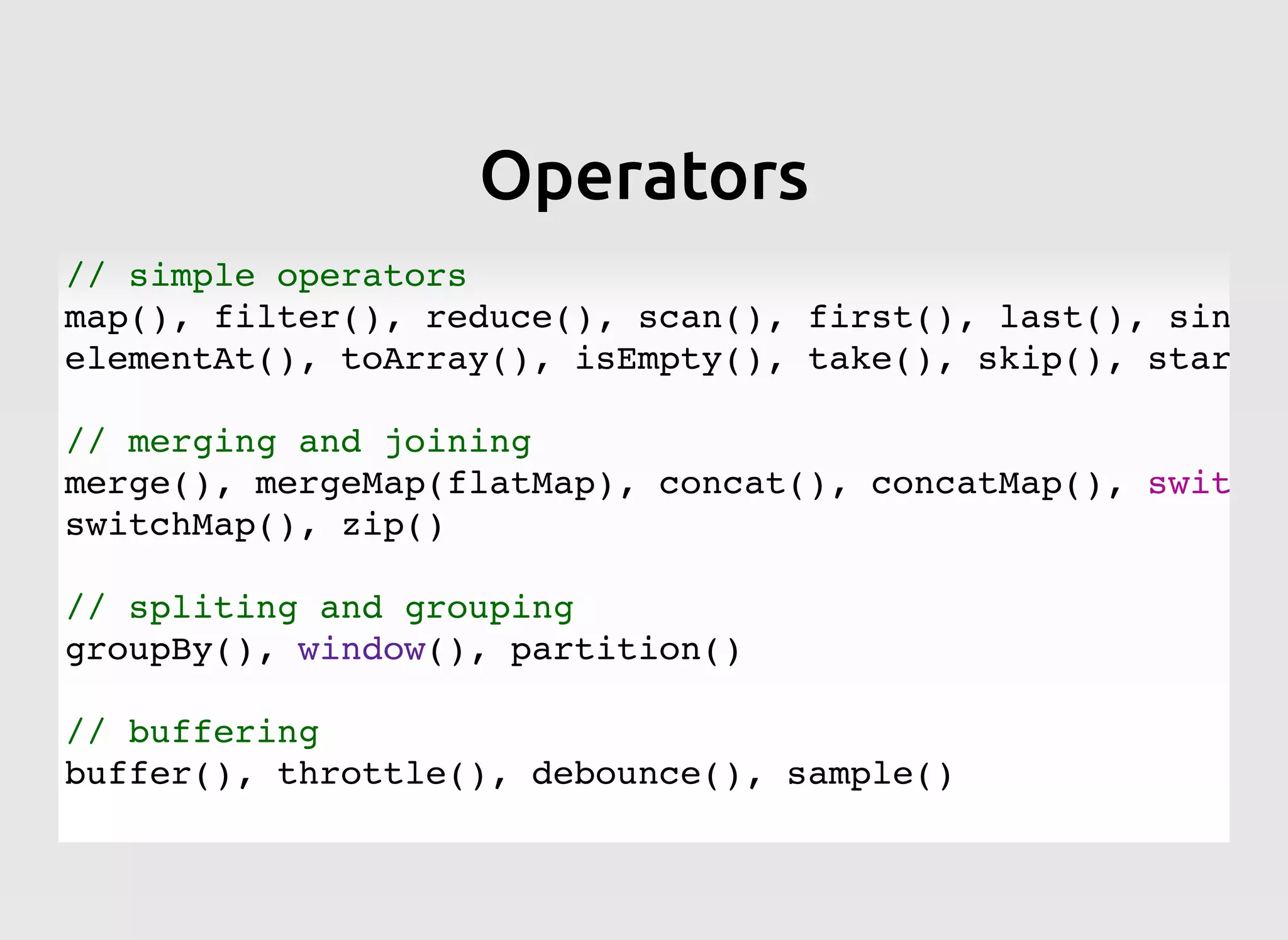 OperatorsOperators
// simple operators
map(), filter(), reduce(), scan(), first(), last(), single
elementAt(), toArray(), isEmpty(), take(), skip(), startWi
// merging and joining
merge(), mergeMap(flatMap), concat(), concatMap(), switch(
switchMap(), zip()
// spliting and grouping
groupBy(), window(), partition()
// buffering
buffer(), throttle(), debounce(), sample()
 