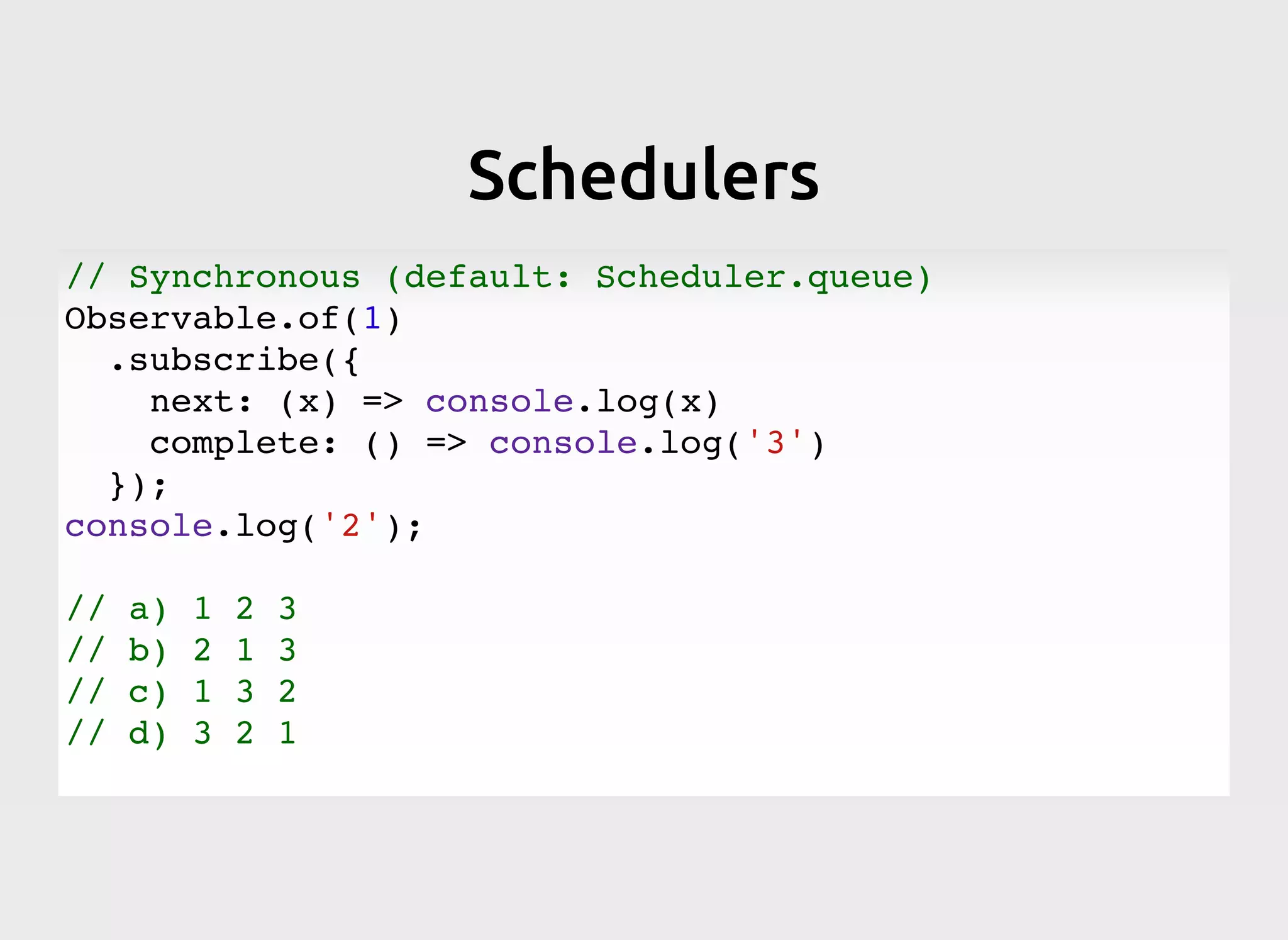 SchedulersSchedulers
// Synchronous (default: Scheduler.queue)
Observable.of(1)
.subscribe({
next: (x) => console.log(x)
complete: () => console.log('3')
});
console.log('2');
// a) 1 2 3
// b) 2 1 3
// c) 1 3 2
// d) 3 2 1
 