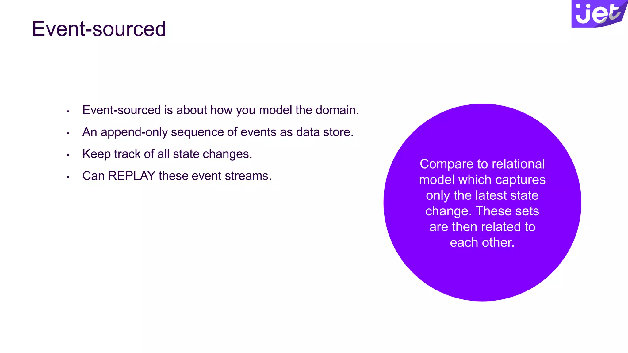 Compare to relational
model which captures
only the latest state
change. These sets
are then related to
each other.
Event-sourced
• Event-sourced is about how you model the domain.
• An append-only sequence of events as data store.
• Keep track of all state changes.
• Can REPLAY these event streams.
 