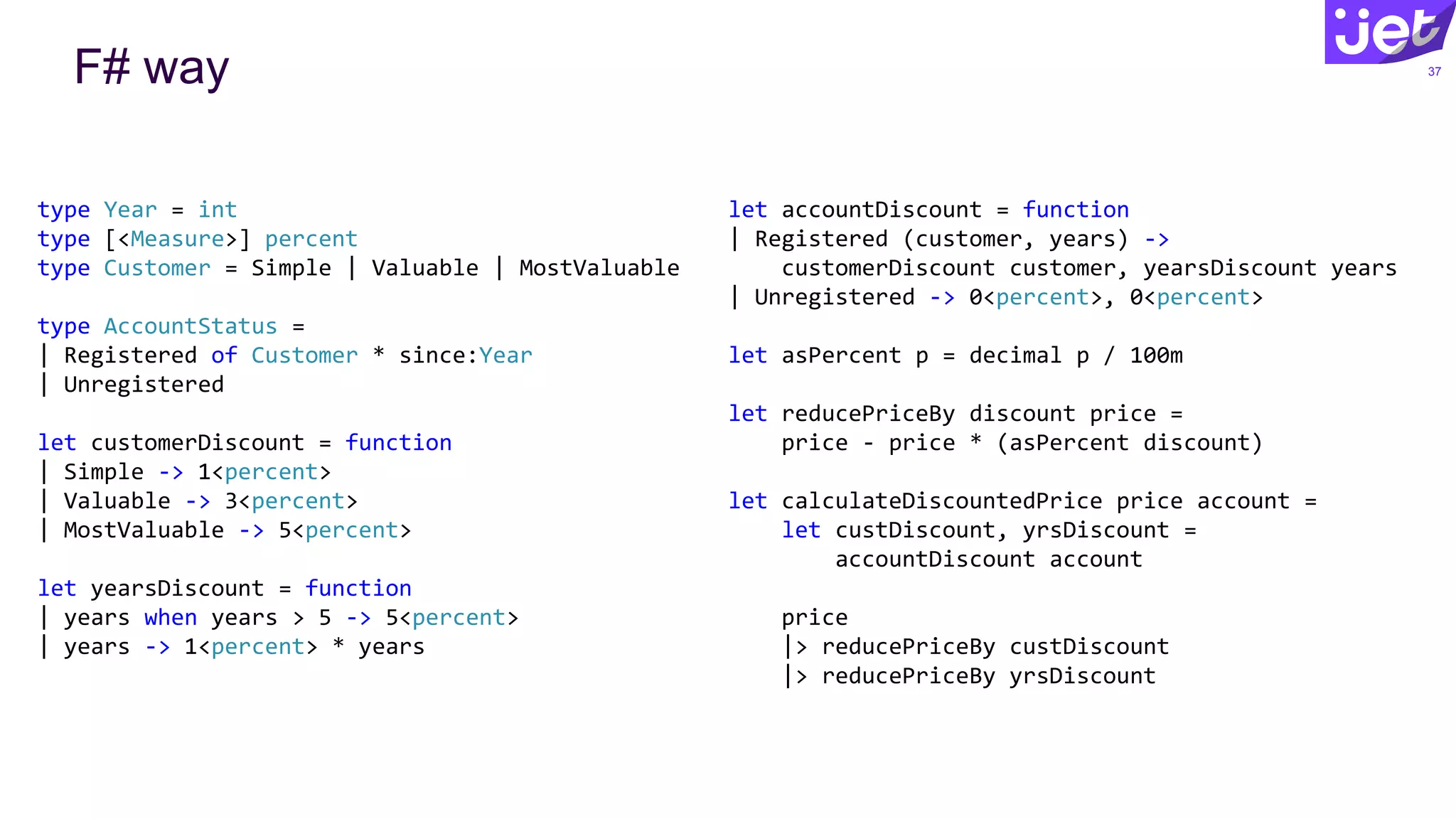 F# way 37
type Year = int
type [<Measure>] percent
type Customer = Simple | Valuable | MostValuable
type AccountStatus =
| Registered of Customer * since:Year
| Unregistered
let customerDiscount = function
| Simple -> 1<percent>
| Valuable -> 3<percent>
| MostValuable -> 5<percent>
let yearsDiscount = function
| years when years > 5 -> 5<percent>
| years -> 1<percent> * years
let accountDiscount = function
| Registered (customer, years) ->
customerDiscount customer, yearsDiscount years
| Unregistered -> 0<percent>, 0<percent>
let asPercent p = decimal p / 100m
let reducePriceBy discount price =
price - price * (asPercent discount)
let calculateDiscountedPrice price account =
let custDiscount, yrsDiscount =
accountDiscount account
price
|> reducePriceBy custDiscount
|> reducePriceBy yrsDiscount
 