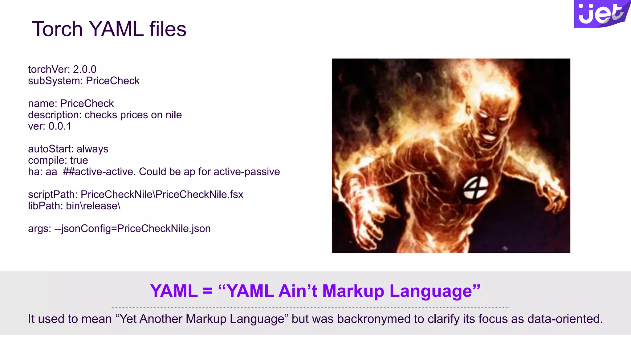 Torch YAML files
torchVer: 2.0.0
subSystem: PriceCheck
name: PriceCheck
description: checks prices on nile
ver: 0.0.1
autoStart: always
compile: true
ha: aa ##active-active. Could be ap for active-passive
scriptPath: PriceCheckNilePriceCheckNile.fsx
libPath: binrelease
args: --jsonConfig=PriceCheckNile.json
It used to mean “Yet Another Markup Language” but was backronymed to clarify its focus as data-oriented.
YAML = “YAML Ain’t Markup Language”
 