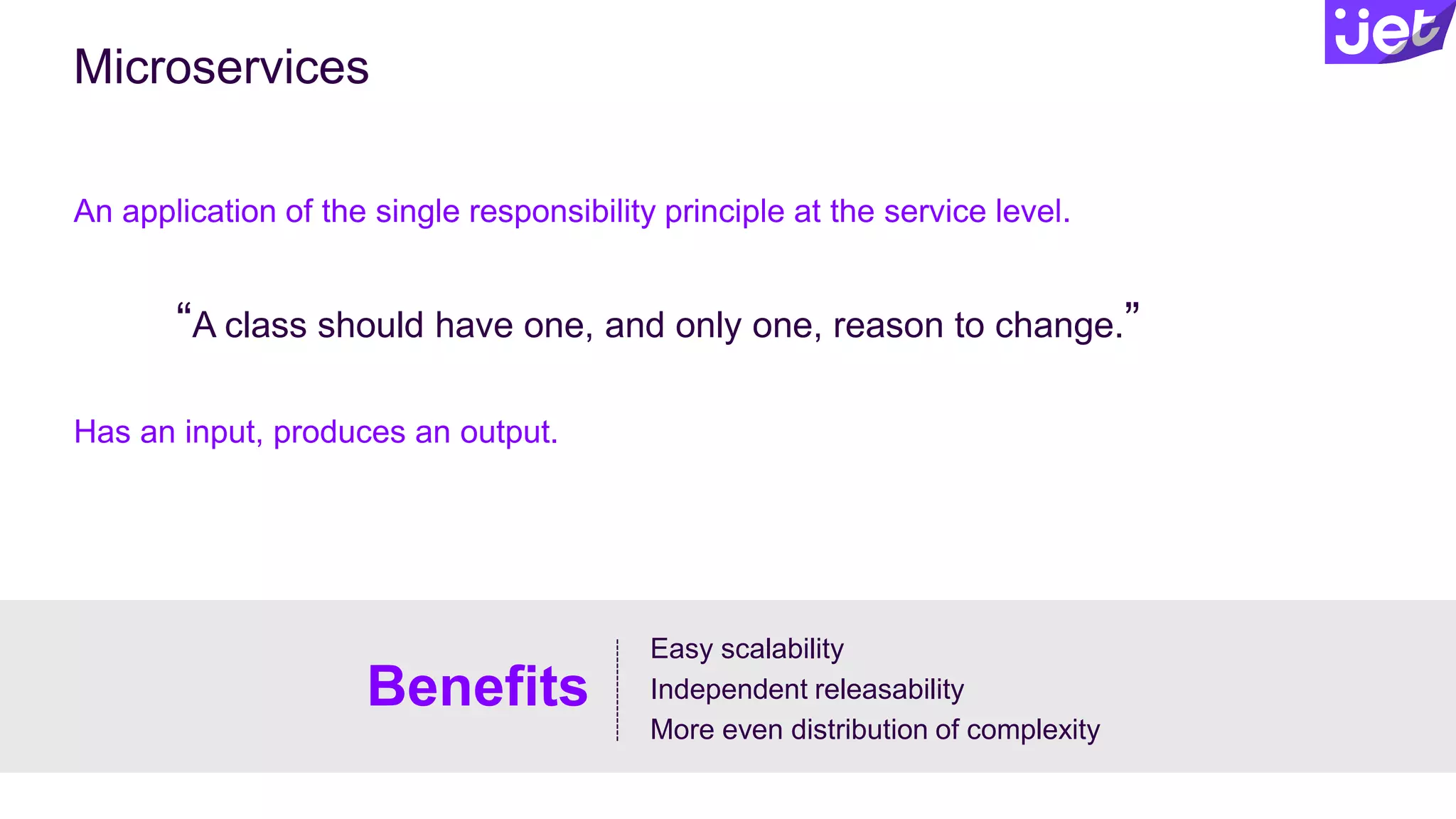 Microservices
An application of the single responsibility principle at the service level.
Has an input, produces an output.
Easy scalability
Independent releasability
More even distribution of complexity
Benefits
“A class should have one, and only one, reason to change.”
 