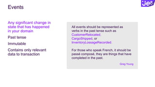 Events
Any significant change in
state that has happened
in your domain
Past tense
Immutable
Contains only relevant
data to transaction
All events should be represented as
verbs in the past tense such as
CustomerRelocated,
CargoShipped, or
InventoryLossageRecorded.
For those who speak French, it should be
passé composé, they are things that have
completed in the past.
Greg Young
 