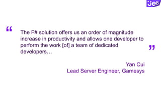 The F# solution offers us an order of magnitude
increase in productivity and allows one developer to
perform the work [of] a team of dedicated
developers…
Yan Cui
Lead Server Engineer, Gamesys
“
“ “
 